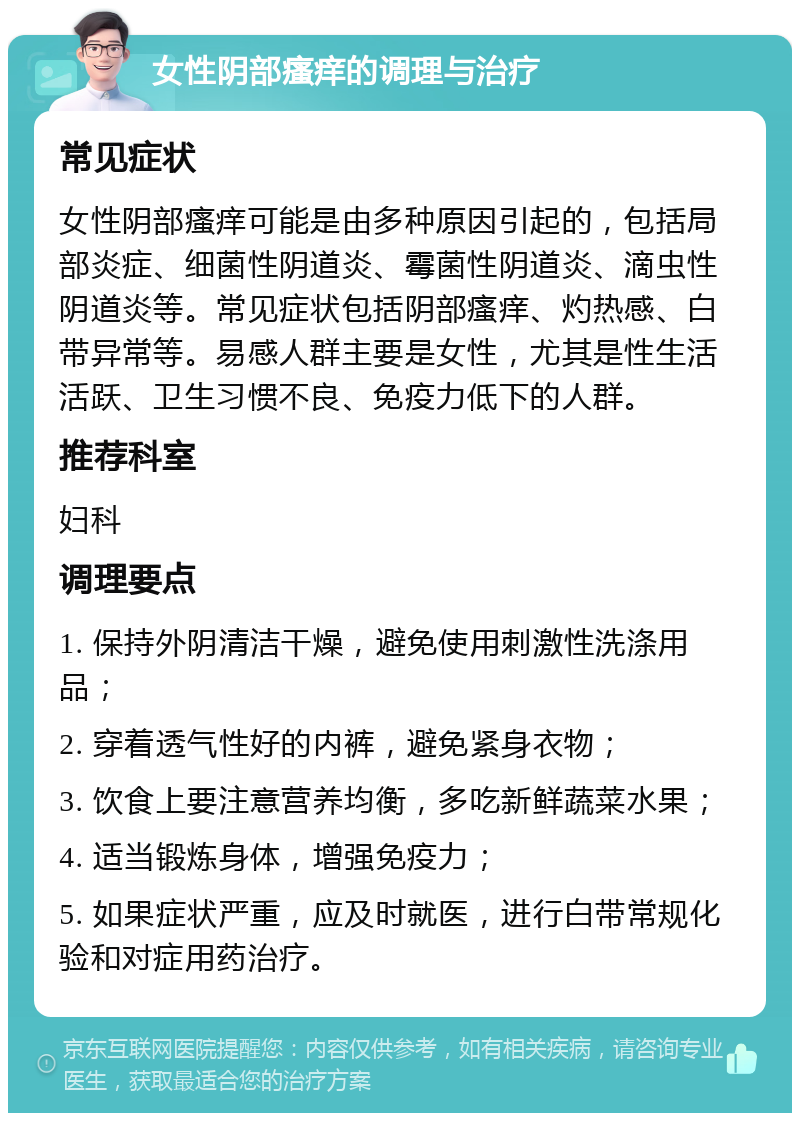 女性阴部瘙痒的调理与治疗 常见症状 女性阴部瘙痒可能是由多种原因引起的，包括局部炎症、细菌性阴道炎、霉菌性阴道炎、滴虫性阴道炎等。常见症状包括阴部瘙痒、灼热感、白带异常等。易感人群主要是女性，尤其是性生活活跃、卫生习惯不良、免疫力低下的人群。 推荐科室 妇科 调理要点 1. 保持外阴清洁干燥，避免使用刺激性洗涤用品； 2. 穿着透气性好的内裤，避免紧身衣物； 3. 饮食上要注意营养均衡，多吃新鲜蔬菜水果； 4. 适当锻炼身体，增强免疫力； 5. 如果症状严重，应及时就医，进行白带常规化验和对症用药治疗。