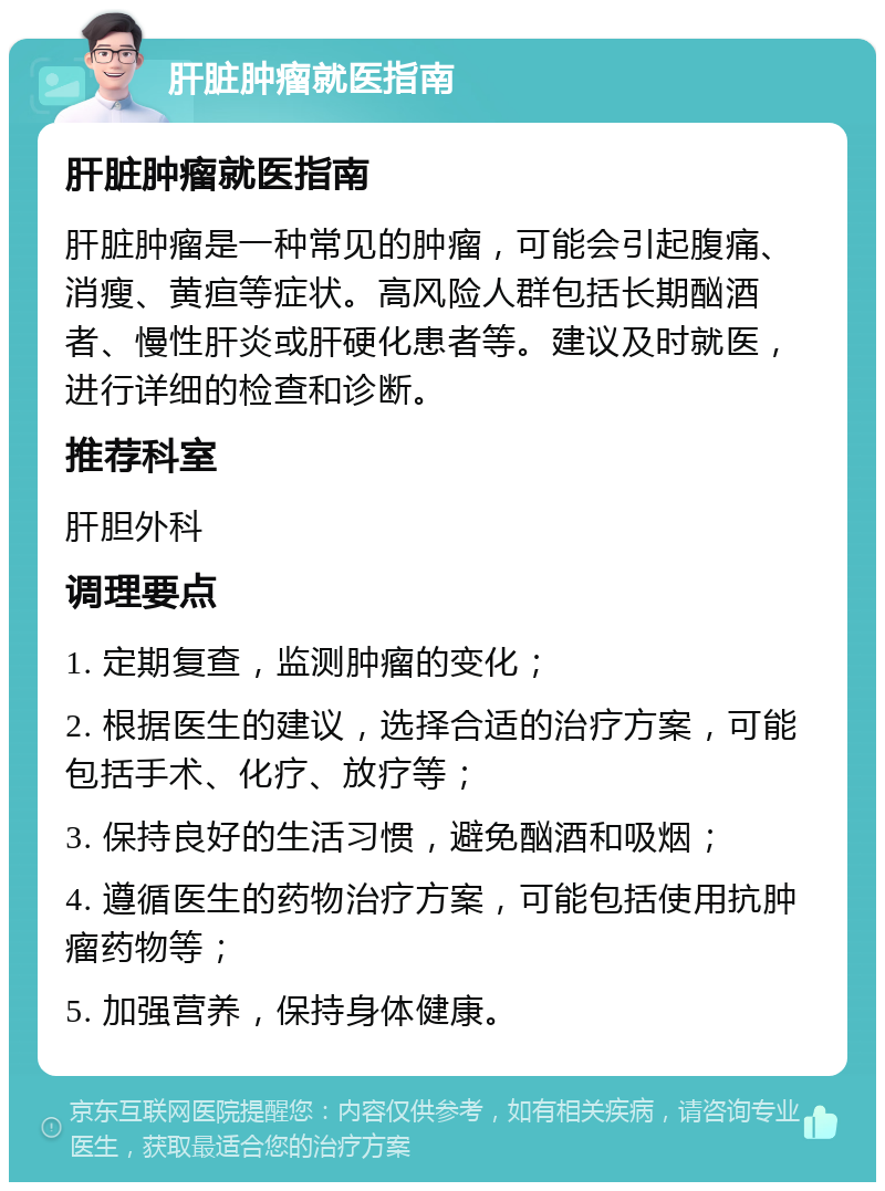 肝脏肿瘤就医指南 肝脏肿瘤就医指南 肝脏肿瘤是一种常见的肿瘤，可能会引起腹痛、消瘦、黄疸等症状。高风险人群包括长期酗酒者、慢性肝炎或肝硬化患者等。建议及时就医，进行详细的检查和诊断。 推荐科室 肝胆外科 调理要点 1. 定期复查，监测肿瘤的变化； 2. 根据医生的建议，选择合适的治疗方案，可能包括手术、化疗、放疗等； 3. 保持良好的生活习惯，避免酗酒和吸烟； 4. 遵循医生的药物治疗方案，可能包括使用抗肿瘤药物等； 5. 加强营养，保持身体健康。