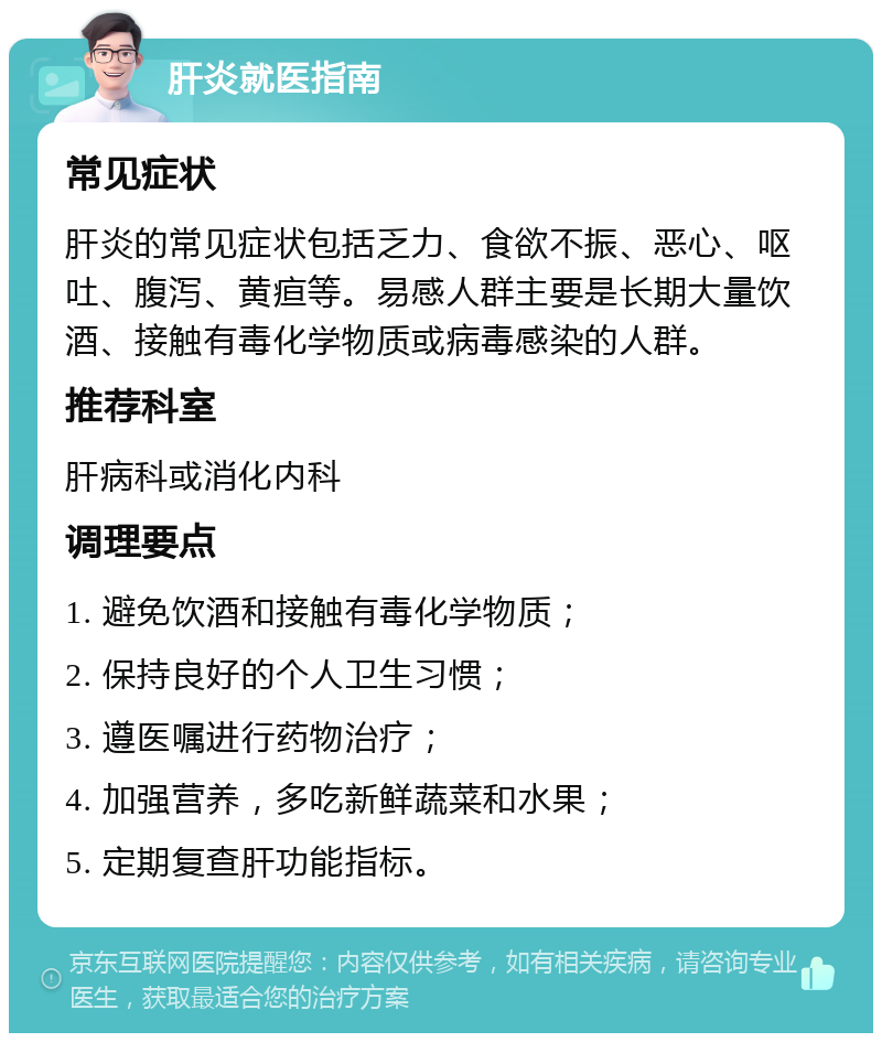 肝炎就医指南 常见症状 肝炎的常见症状包括乏力、食欲不振、恶心、呕吐、腹泻、黄疸等。易感人群主要是长期大量饮酒、接触有毒化学物质或病毒感染的人群。 推荐科室 肝病科或消化内科 调理要点 1. 避免饮酒和接触有毒化学物质； 2. 保持良好的个人卫生习惯； 3. 遵医嘱进行药物治疗； 4. 加强营养，多吃新鲜蔬菜和水果； 5. 定期复查肝功能指标。