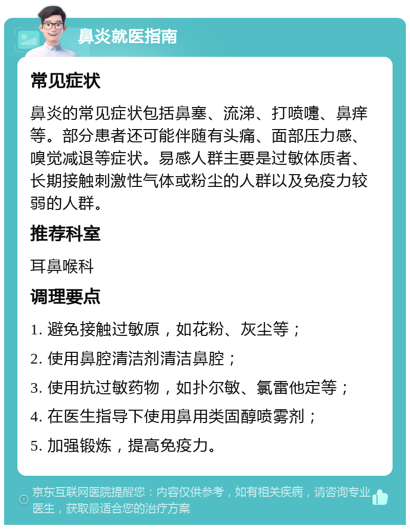 鼻炎就医指南 常见症状 鼻炎的常见症状包括鼻塞、流涕、打喷嚏、鼻痒等。部分患者还可能伴随有头痛、面部压力感、嗅觉减退等症状。易感人群主要是过敏体质者、长期接触刺激性气体或粉尘的人群以及免疫力较弱的人群。 推荐科室 耳鼻喉科 调理要点 1. 避免接触过敏原，如花粉、灰尘等； 2. 使用鼻腔清洁剂清洁鼻腔； 3. 使用抗过敏药物，如扑尔敏、氯雷他定等； 4. 在医生指导下使用鼻用类固醇喷雾剂； 5. 加强锻炼，提高免疫力。