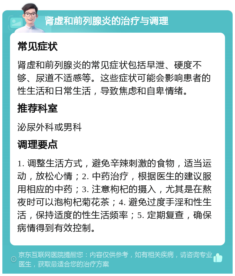 肾虚和前列腺炎的治疗与调理 常见症状 肾虚和前列腺炎的常见症状包括早泄、硬度不够、尿道不适感等。这些症状可能会影响患者的性生活和日常生活，导致焦虑和自卑情绪。 推荐科室 泌尿外科或男科 调理要点 1. 调整生活方式，避免辛辣刺激的食物，适当运动，放松心情；2. 中药治疗，根据医生的建议服用相应的中药；3. 注意枸杞的摄入，尤其是在熬夜时可以泡枸杞菊花茶；4. 避免过度手淫和性生活，保持适度的性生活频率；5. 定期复查，确保病情得到有效控制。