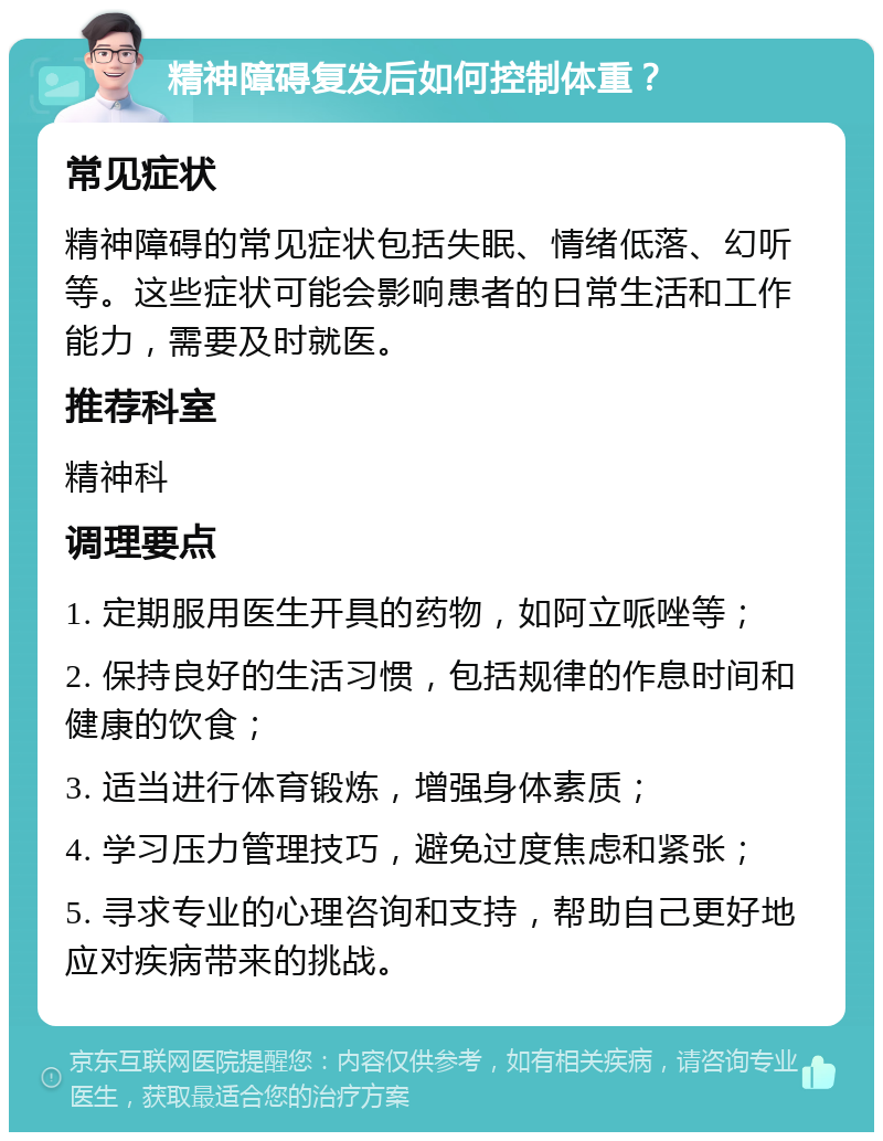 精神障碍复发后如何控制体重？ 常见症状 精神障碍的常见症状包括失眠、情绪低落、幻听等。这些症状可能会影响患者的日常生活和工作能力，需要及时就医。 推荐科室 精神科 调理要点 1. 定期服用医生开具的药物，如阿立哌唑等； 2. 保持良好的生活习惯，包括规律的作息时间和健康的饮食； 3. 适当进行体育锻炼，增强身体素质； 4. 学习压力管理技巧，避免过度焦虑和紧张； 5. 寻求专业的心理咨询和支持，帮助自己更好地应对疾病带来的挑战。