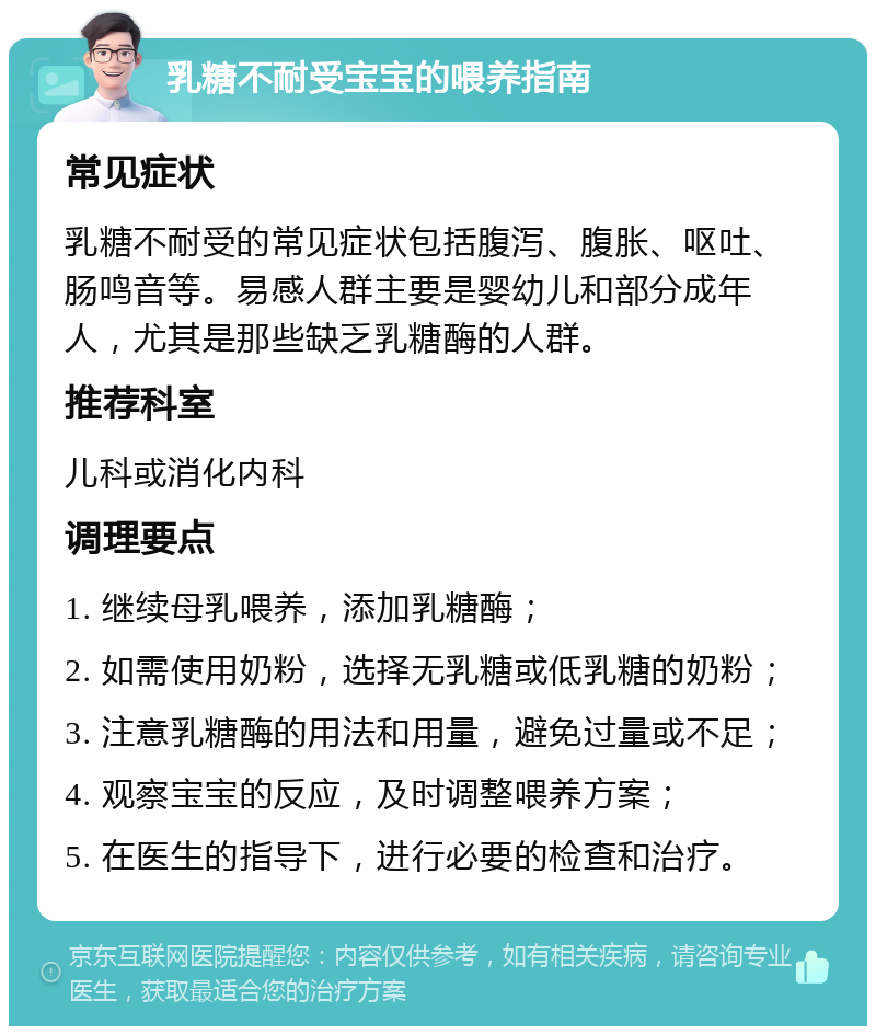 乳糖不耐受宝宝的喂养指南 常见症状 乳糖不耐受的常见症状包括腹泻、腹胀、呕吐、肠鸣音等。易感人群主要是婴幼儿和部分成年人，尤其是那些缺乏乳糖酶的人群。 推荐科室 儿科或消化内科 调理要点 1. 继续母乳喂养，添加乳糖酶； 2. 如需使用奶粉，选择无乳糖或低乳糖的奶粉； 3. 注意乳糖酶的用法和用量，避免过量或不足； 4. 观察宝宝的反应，及时调整喂养方案； 5. 在医生的指导下，进行必要的检查和治疗。