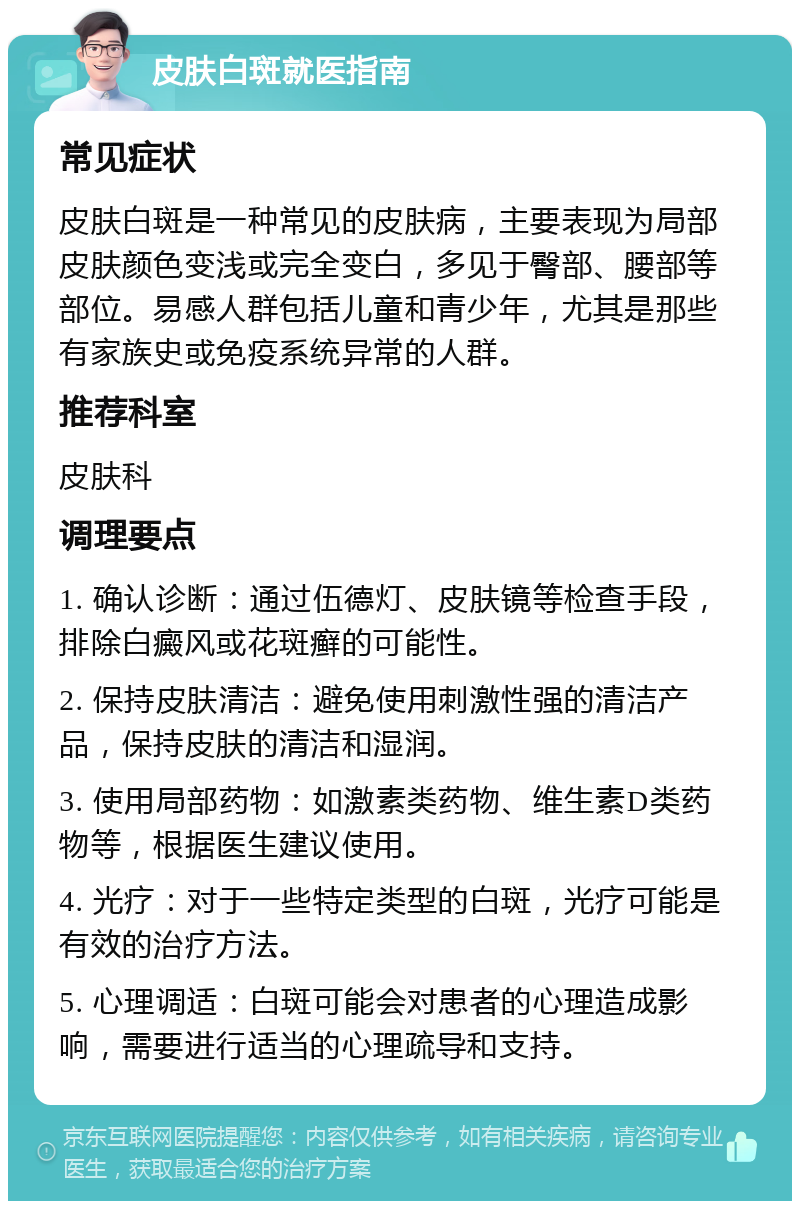 皮肤白斑就医指南 常见症状 皮肤白斑是一种常见的皮肤病，主要表现为局部皮肤颜色变浅或完全变白，多见于臀部、腰部等部位。易感人群包括儿童和青少年，尤其是那些有家族史或免疫系统异常的人群。 推荐科室 皮肤科 调理要点 1. 确认诊断：通过伍德灯、皮肤镜等检查手段，排除白癜风或花斑癣的可能性。 2. 保持皮肤清洁：避免使用刺激性强的清洁产品，保持皮肤的清洁和湿润。 3. 使用局部药物：如激素类药物、维生素D类药物等，根据医生建议使用。 4. 光疗：对于一些特定类型的白斑，光疗可能是有效的治疗方法。 5. 心理调适：白斑可能会对患者的心理造成影响，需要进行适当的心理疏导和支持。