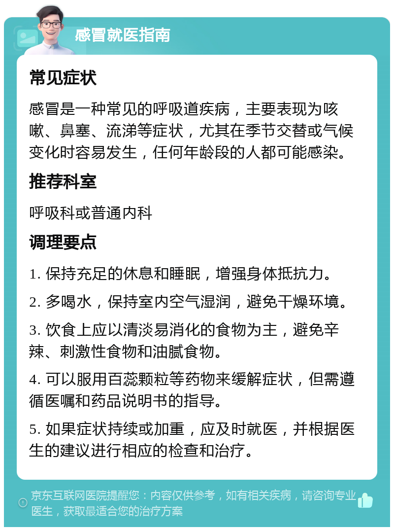 感冒就医指南 常见症状 感冒是一种常见的呼吸道疾病，主要表现为咳嗽、鼻塞、流涕等症状，尤其在季节交替或气候变化时容易发生，任何年龄段的人都可能感染。 推荐科室 呼吸科或普通内科 调理要点 1. 保持充足的休息和睡眠，增强身体抵抗力。 2. 多喝水，保持室内空气湿润，避免干燥环境。 3. 饮食上应以清淡易消化的食物为主，避免辛辣、刺激性食物和油腻食物。 4. 可以服用百蕊颗粒等药物来缓解症状，但需遵循医嘱和药品说明书的指导。 5. 如果症状持续或加重，应及时就医，并根据医生的建议进行相应的检查和治疗。