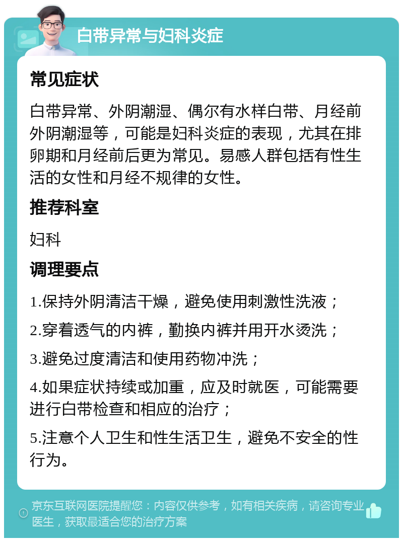 白带异常与妇科炎症 常见症状 白带异常、外阴潮湿、偶尔有水样白带、月经前外阴潮湿等，可能是妇科炎症的表现，尤其在排卵期和月经前后更为常见。易感人群包括有性生活的女性和月经不规律的女性。 推荐科室 妇科 调理要点 1.保持外阴清洁干燥，避免使用刺激性洗液； 2.穿着透气的内裤，勤换内裤并用开水烫洗； 3.避免过度清洁和使用药物冲洗； 4.如果症状持续或加重，应及时就医，可能需要进行白带检查和相应的治疗； 5.注意个人卫生和性生活卫生，避免不安全的性行为。