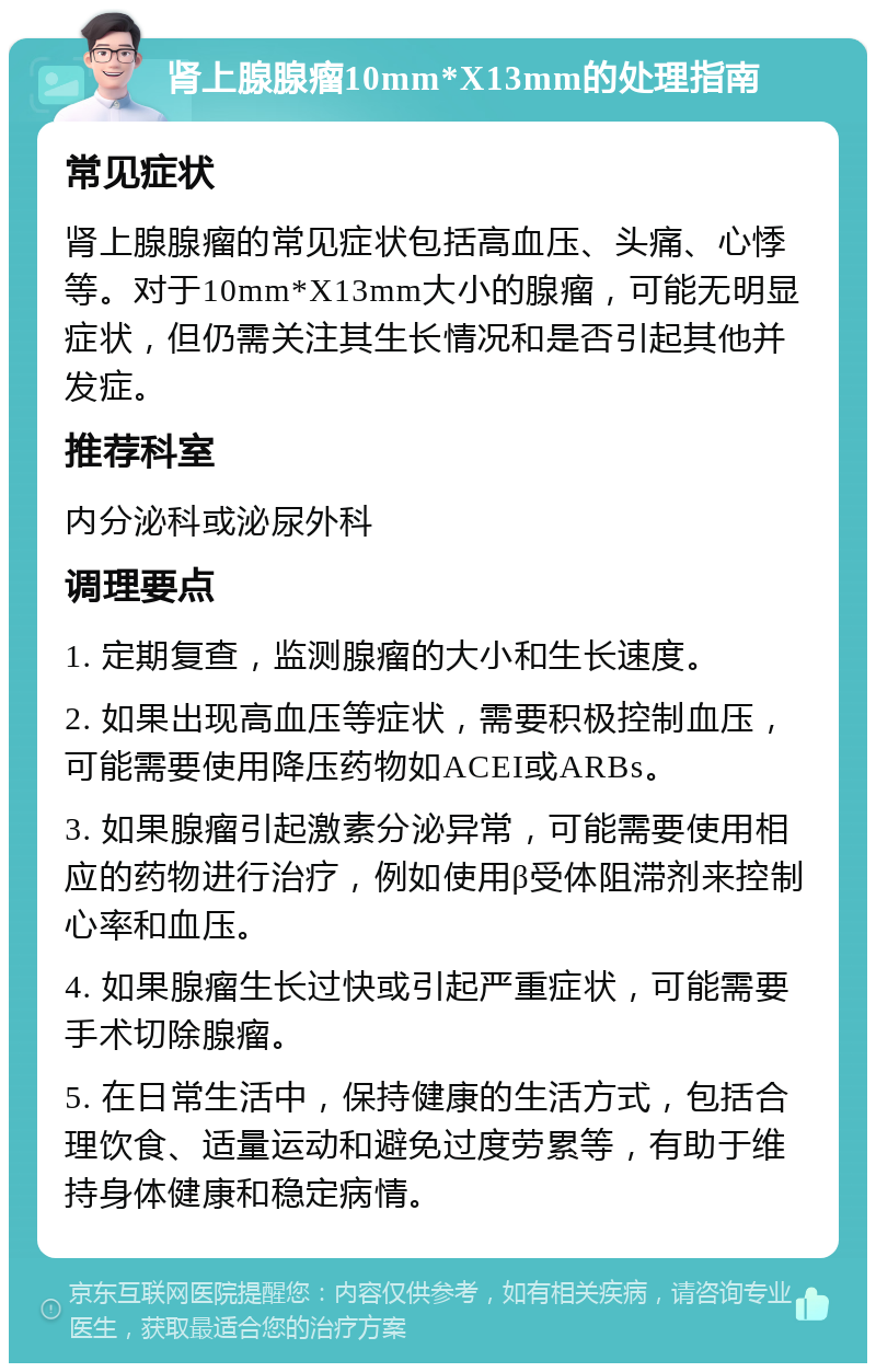 肾上腺腺瘤10mm*X13mm的处理指南 常见症状 肾上腺腺瘤的常见症状包括高血压、头痛、心悸等。对于10mm*X13mm大小的腺瘤，可能无明显症状，但仍需关注其生长情况和是否引起其他并发症。 推荐科室 内分泌科或泌尿外科 调理要点 1. 定期复查，监测腺瘤的大小和生长速度。 2. 如果出现高血压等症状，需要积极控制血压，可能需要使用降压药物如ACEI或ARBs。 3. 如果腺瘤引起激素分泌异常，可能需要使用相应的药物进行治疗，例如使用β受体阻滞剂来控制心率和血压。 4. 如果腺瘤生长过快或引起严重症状，可能需要手术切除腺瘤。 5. 在日常生活中，保持健康的生活方式，包括合理饮食、适量运动和避免过度劳累等，有助于维持身体健康和稳定病情。