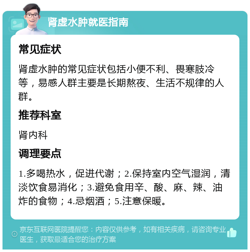 肾虚水肿就医指南 常见症状 肾虚水肿的常见症状包括小便不利、畏寒肢冷等，易感人群主要是长期熬夜、生活不规律的人群。 推荐科室 肾内科 调理要点 1.多喝热水，促进代谢；2.保持室内空气湿润，清淡饮食易消化；3.避免食用辛、酸、麻、辣、油炸的食物；4.忌烟酒；5.注意保暖。