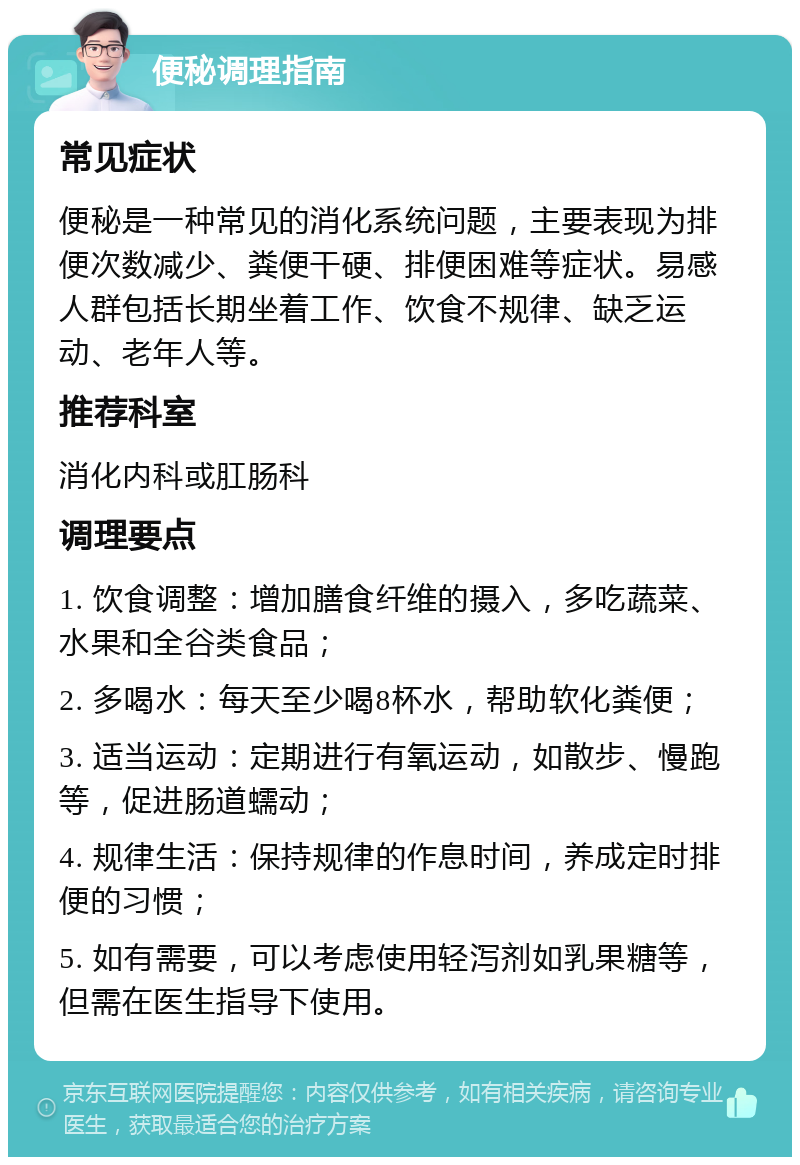 便秘调理指南 常见症状 便秘是一种常见的消化系统问题，主要表现为排便次数减少、粪便干硬、排便困难等症状。易感人群包括长期坐着工作、饮食不规律、缺乏运动、老年人等。 推荐科室 消化内科或肛肠科 调理要点 1. 饮食调整：增加膳食纤维的摄入，多吃蔬菜、水果和全谷类食品； 2. 多喝水：每天至少喝8杯水，帮助软化粪便； 3. 适当运动：定期进行有氧运动，如散步、慢跑等，促进肠道蠕动； 4. 规律生活：保持规律的作息时间，养成定时排便的习惯； 5. 如有需要，可以考虑使用轻泻剂如乳果糖等，但需在医生指导下使用。