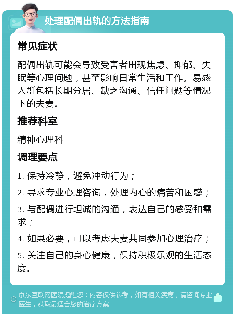 处理配偶出轨的方法指南 常见症状 配偶出轨可能会导致受害者出现焦虑、抑郁、失眠等心理问题，甚至影响日常生活和工作。易感人群包括长期分居、缺乏沟通、信任问题等情况下的夫妻。 推荐科室 精神心理科 调理要点 1. 保持冷静，避免冲动行为； 2. 寻求专业心理咨询，处理内心的痛苦和困惑； 3. 与配偶进行坦诚的沟通，表达自己的感受和需求； 4. 如果必要，可以考虑夫妻共同参加心理治疗； 5. 关注自己的身心健康，保持积极乐观的生活态度。