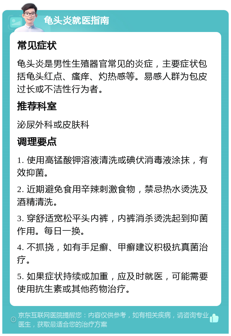 龟头炎就医指南 常见症状 龟头炎是男性生殖器官常见的炎症，主要症状包括龟头红点、瘙痒、灼热感等。易感人群为包皮过长或不洁性行为者。 推荐科室 泌尿外科或皮肤科 调理要点 1. 使用高锰酸钾溶液清洗或碘伏消毒液涂抹，有效抑菌。 2. 近期避免食用辛辣刺激食物，禁忌热水烫洗及酒精清洗。 3. 穿舒适宽松平头内裤，内裤消杀烫洗起到抑菌作用。每日一换。 4. 不抓挠，如有手足癣、甲癣建议积极抗真菌治疗。 5. 如果症状持续或加重，应及时就医，可能需要使用抗生素或其他药物治疗。