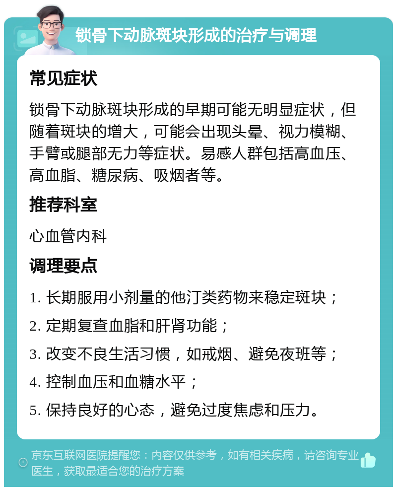 锁骨下动脉斑块形成的治疗与调理 常见症状 锁骨下动脉斑块形成的早期可能无明显症状，但随着斑块的增大，可能会出现头晕、视力模糊、手臂或腿部无力等症状。易感人群包括高血压、高血脂、糖尿病、吸烟者等。 推荐科室 心血管内科 调理要点 1. 长期服用小剂量的他汀类药物来稳定斑块； 2. 定期复查血脂和肝肾功能； 3. 改变不良生活习惯，如戒烟、避免夜班等； 4. 控制血压和血糖水平； 5. 保持良好的心态，避免过度焦虑和压力。