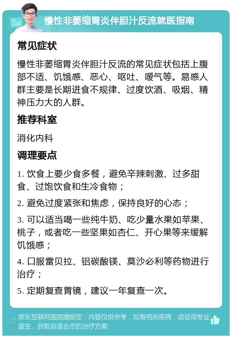 慢性非萎缩胃炎伴胆汁反流就医指南 常见症状 慢性非萎缩胃炎伴胆汁反流的常见症状包括上腹部不适、饥饿感、恶心、呕吐、嗳气等。易感人群主要是长期进食不规律、过度饮酒、吸烟、精神压力大的人群。 推荐科室 消化内科 调理要点 1. 饮食上要少食多餐，避免辛辣刺激、过多甜食、过饱饮食和生冷食物； 2. 避免过度紧张和焦虑，保持良好的心态； 3. 可以适当喝一些纯牛奶、吃少量水果如苹果、桃子，或者吃一些坚果如杏仁、开心果等来缓解饥饿感； 4. 口服雷贝拉、铝碳酸镁、莫沙必利等药物进行治疗； 5. 定期复查胃镜，建议一年复查一次。