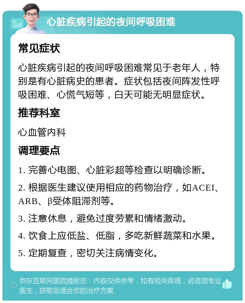 心脏疾病引起的夜间呼吸困难 常见症状 心脏疾病引起的夜间呼吸困难常见于老年人，特别是有心脏病史的患者。症状包括夜间阵发性呼吸困难、心慌气短等，白天可能无明显症状。 推荐科室 心血管内科 调理要点 1. 完善心电图、心脏彩超等检查以明确诊断。 2. 根据医生建议使用相应的药物治疗，如ACEI、ARB、β受体阻滞剂等。 3. 注意休息，避免过度劳累和情绪激动。 4. 饮食上应低盐、低脂，多吃新鲜蔬菜和水果。 5. 定期复查，密切关注病情变化。