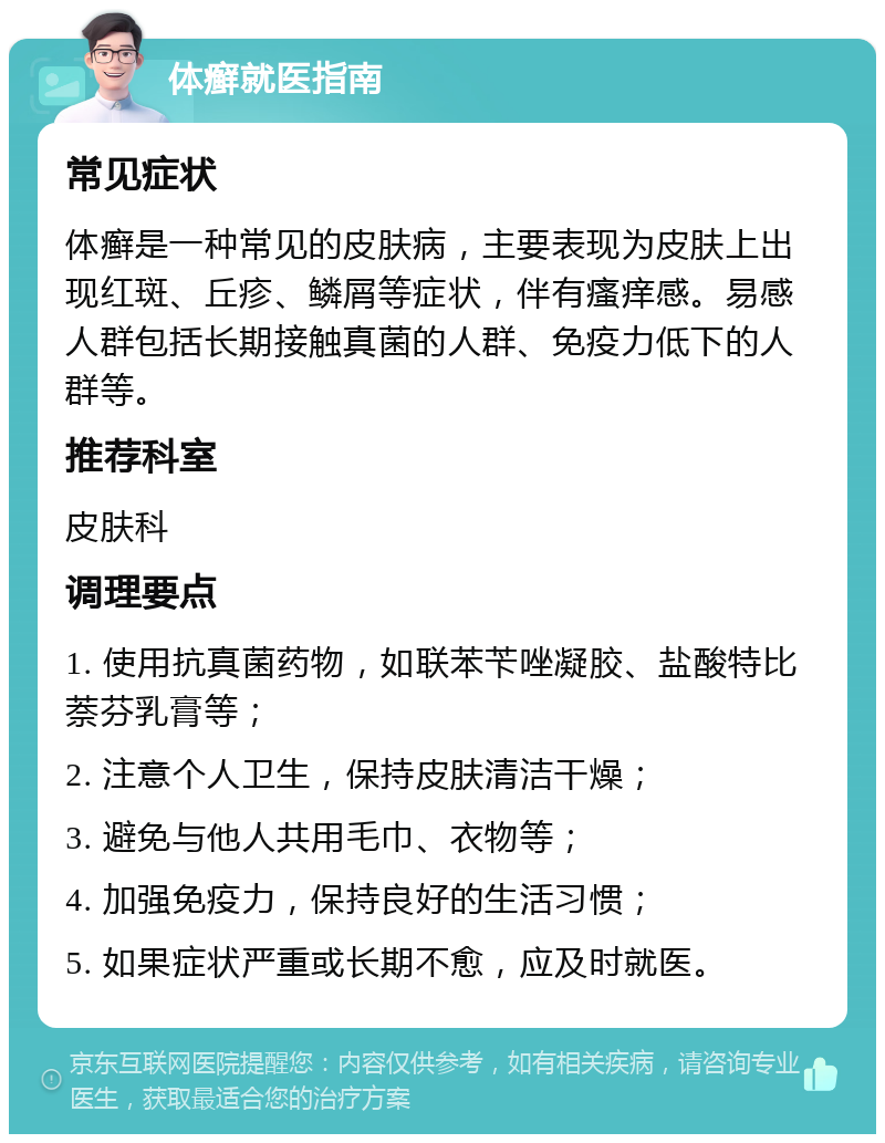 体癣就医指南 常见症状 体癣是一种常见的皮肤病，主要表现为皮肤上出现红斑、丘疹、鳞屑等症状，伴有瘙痒感。易感人群包括长期接触真菌的人群、免疫力低下的人群等。 推荐科室 皮肤科 调理要点 1. 使用抗真菌药物，如联苯苄唑凝胶、盐酸特比萘芬乳膏等； 2. 注意个人卫生，保持皮肤清洁干燥； 3. 避免与他人共用毛巾、衣物等； 4. 加强免疫力，保持良好的生活习惯； 5. 如果症状严重或长期不愈，应及时就医。