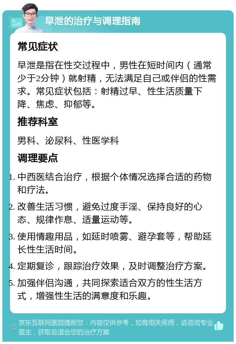 早泄的治疗与调理指南 常见症状 早泄是指在性交过程中，男性在短时间内（通常少于2分钟）就射精，无法满足自己或伴侣的性需求。常见症状包括：射精过早、性生活质量下降、焦虑、抑郁等。 推荐科室 男科、泌尿科、性医学科 调理要点 中西医结合治疗，根据个体情况选择合适的药物和疗法。 改善生活习惯，避免过度手淫、保持良好的心态、规律作息、适量运动等。 使用情趣用品，如延时喷雾、避孕套等，帮助延长性生活时间。 定期复诊，跟踪治疗效果，及时调整治疗方案。 加强伴侣沟通，共同探索适合双方的性生活方式，增强性生活的满意度和乐趣。