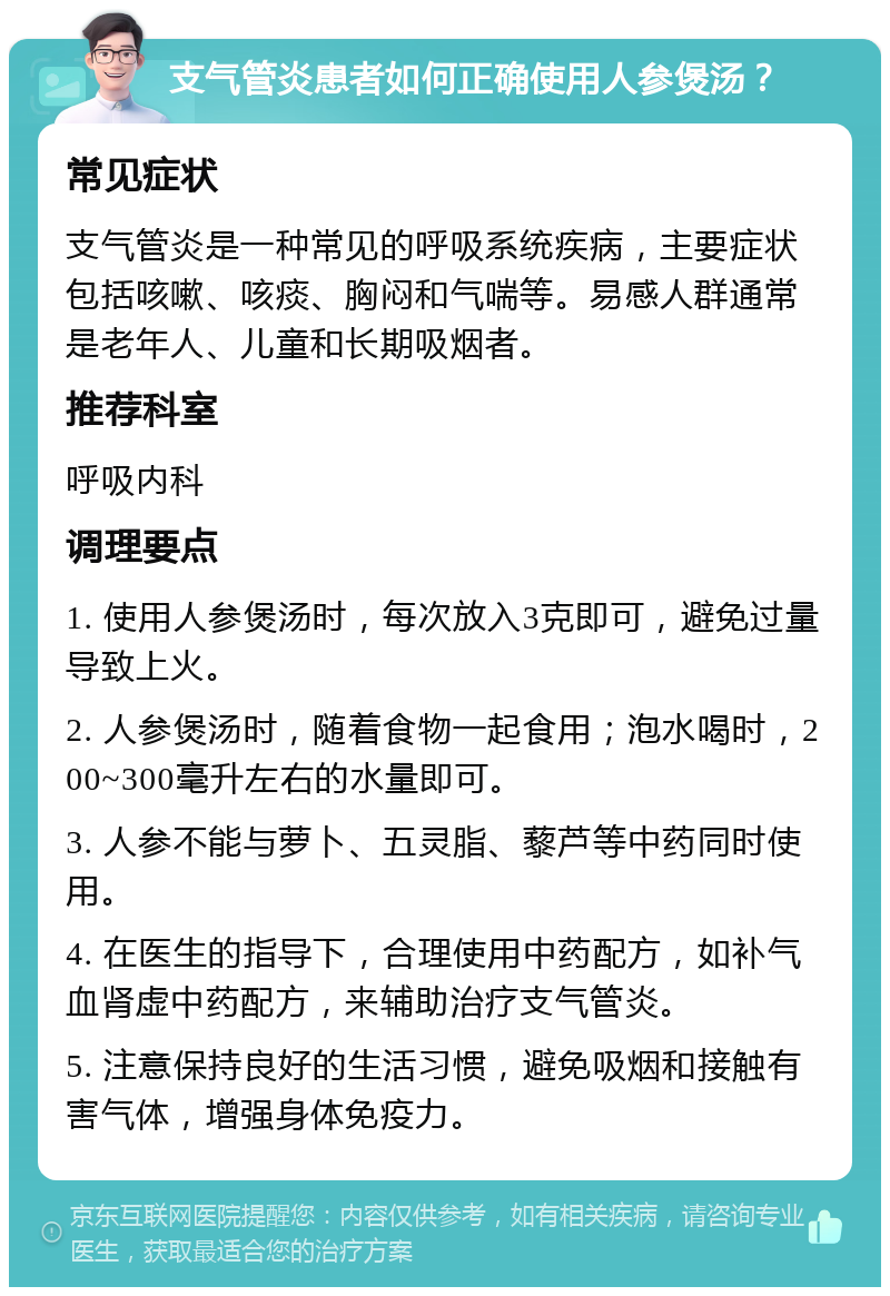 支气管炎患者如何正确使用人参煲汤？ 常见症状 支气管炎是一种常见的呼吸系统疾病，主要症状包括咳嗽、咳痰、胸闷和气喘等。易感人群通常是老年人、儿童和长期吸烟者。 推荐科室 呼吸内科 调理要点 1. 使用人参煲汤时，每次放入3克即可，避免过量导致上火。 2. 人参煲汤时，随着食物一起食用；泡水喝时，200~300毫升左右的水量即可。 3. 人参不能与萝卜、五灵脂、藜芦等中药同时使用。 4. 在医生的指导下，合理使用中药配方，如补气血肾虚中药配方，来辅助治疗支气管炎。 5. 注意保持良好的生活习惯，避免吸烟和接触有害气体，增强身体免疫力。