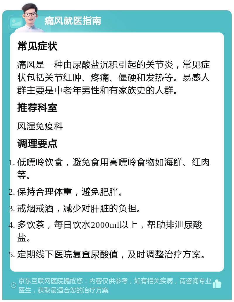 痛风就医指南 常见症状 痛风是一种由尿酸盐沉积引起的关节炎，常见症状包括关节红肿、疼痛、僵硬和发热等。易感人群主要是中老年男性和有家族史的人群。 推荐科室 风湿免疫科 调理要点 低嘌呤饮食，避免食用高嘌呤食物如海鲜、红肉等。 保持合理体重，避免肥胖。 戒烟戒酒，减少对肝脏的负担。 多饮茶，每日饮水2000ml以上，帮助排泄尿酸盐。 定期线下医院复查尿酸值，及时调整治疗方案。