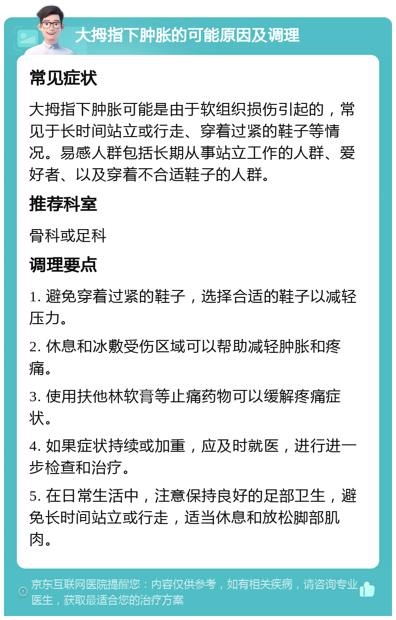 大拇指下肿胀的可能原因及调理 常见症状 大拇指下肿胀可能是由于软组织损伤引起的，常见于长时间站立或行走、穿着过紧的鞋子等情况。易感人群包括长期从事站立工作的人群、爱好者、以及穿着不合适鞋子的人群。 推荐科室 骨科或足科 调理要点 1. 避免穿着过紧的鞋子，选择合适的鞋子以减轻压力。 2. 休息和冰敷受伤区域可以帮助减轻肿胀和疼痛。 3. 使用扶他林软膏等止痛药物可以缓解疼痛症状。 4. 如果症状持续或加重，应及时就医，进行进一步检查和治疗。 5. 在日常生活中，注意保持良好的足部卫生，避免长时间站立或行走，适当休息和放松脚部肌肉。