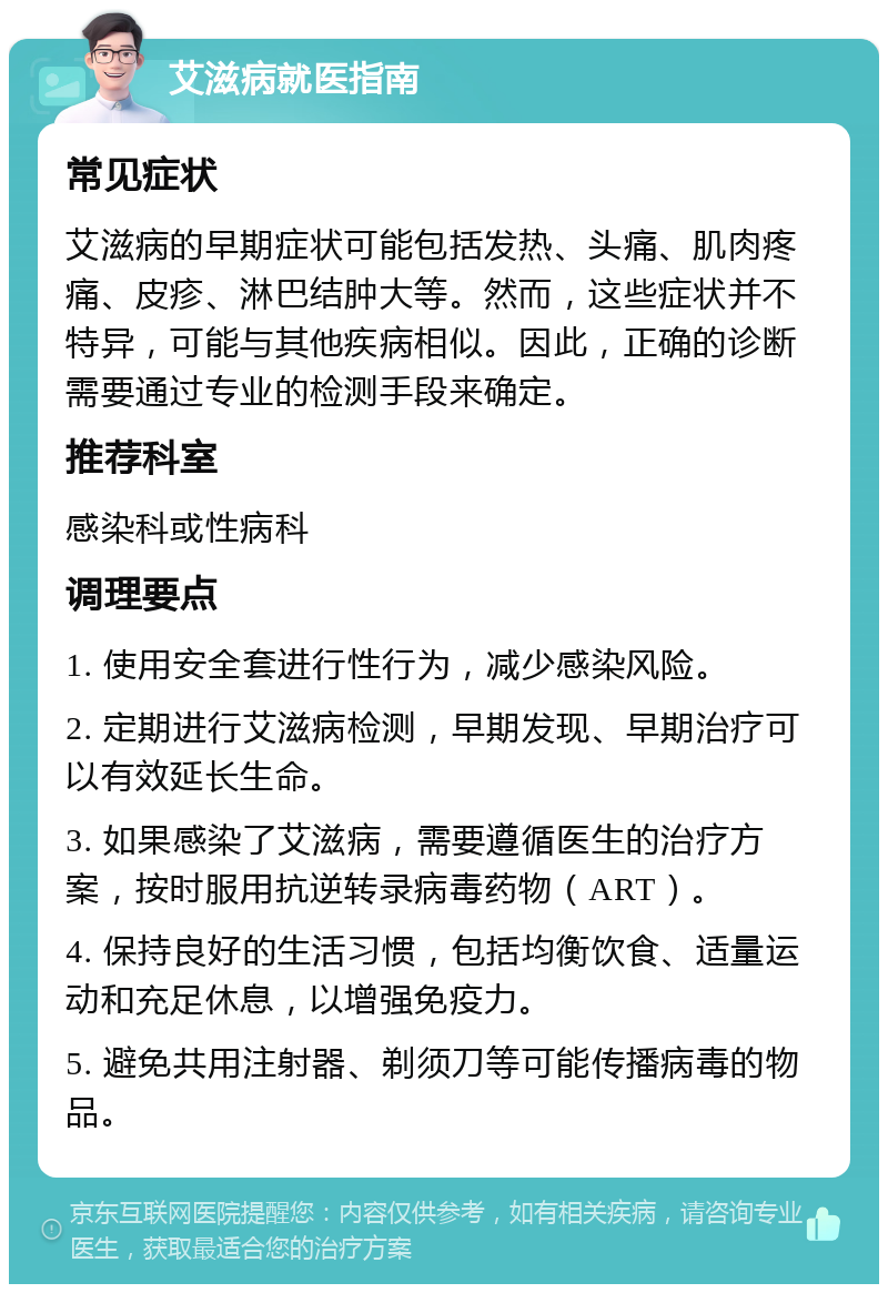 艾滋病就医指南 常见症状 艾滋病的早期症状可能包括发热、头痛、肌肉疼痛、皮疹、淋巴结肿大等。然而，这些症状并不特异，可能与其他疾病相似。因此，正确的诊断需要通过专业的检测手段来确定。 推荐科室 感染科或性病科 调理要点 1. 使用安全套进行性行为，减少感染风险。 2. 定期进行艾滋病检测，早期发现、早期治疗可以有效延长生命。 3. 如果感染了艾滋病，需要遵循医生的治疗方案，按时服用抗逆转录病毒药物（ART）。 4. 保持良好的生活习惯，包括均衡饮食、适量运动和充足休息，以增强免疫力。 5. 避免共用注射器、剃须刀等可能传播病毒的物品。