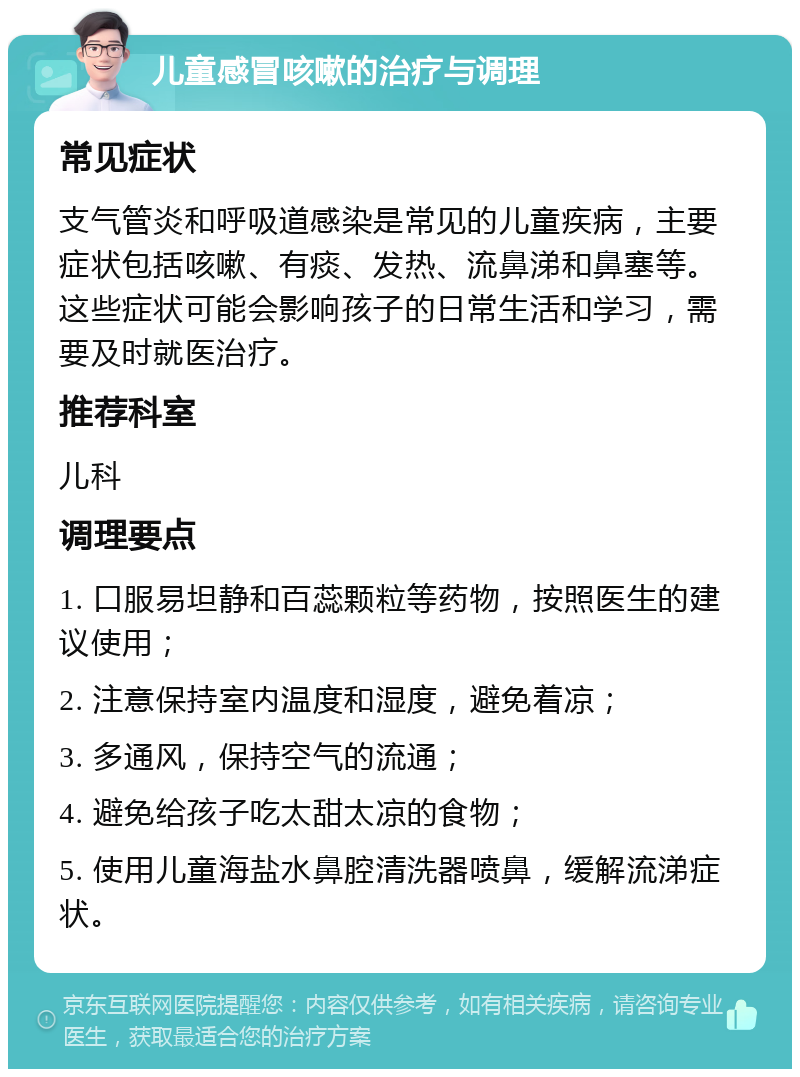 儿童感冒咳嗽的治疗与调理 常见症状 支气管炎和呼吸道感染是常见的儿童疾病，主要症状包括咳嗽、有痰、发热、流鼻涕和鼻塞等。这些症状可能会影响孩子的日常生活和学习，需要及时就医治疗。 推荐科室 儿科 调理要点 1. 口服易坦静和百蕊颗粒等药物，按照医生的建议使用； 2. 注意保持室内温度和湿度，避免着凉； 3. 多通风，保持空气的流通； 4. 避免给孩子吃太甜太凉的食物； 5. 使用儿童海盐水鼻腔清洗器喷鼻，缓解流涕症状。