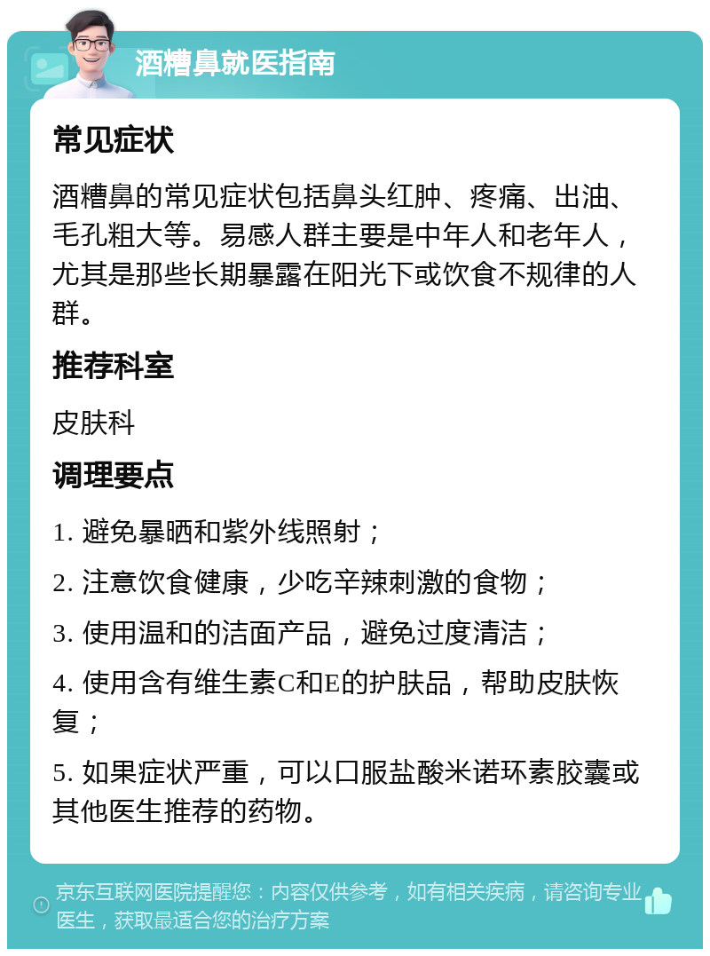 酒糟鼻就医指南 常见症状 酒糟鼻的常见症状包括鼻头红肿、疼痛、出油、毛孔粗大等。易感人群主要是中年人和老年人，尤其是那些长期暴露在阳光下或饮食不规律的人群。 推荐科室 皮肤科 调理要点 1. 避免暴晒和紫外线照射； 2. 注意饮食健康，少吃辛辣刺激的食物； 3. 使用温和的洁面产品，避免过度清洁； 4. 使用含有维生素C和E的护肤品，帮助皮肤恢复； 5. 如果症状严重，可以口服盐酸米诺环素胶囊或其他医生推荐的药物。