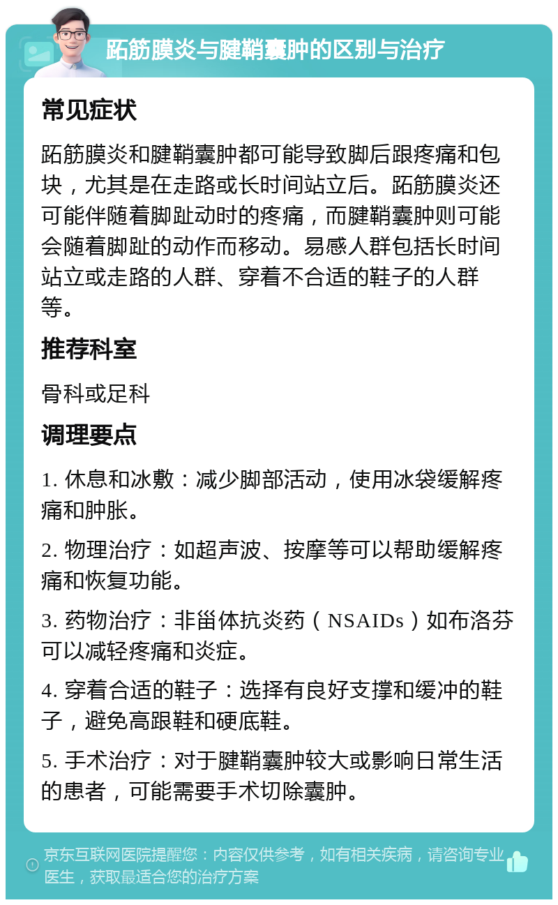 跖筋膜炎与腱鞘囊肿的区别与治疗 常见症状 跖筋膜炎和腱鞘囊肿都可能导致脚后跟疼痛和包块，尤其是在走路或长时间站立后。跖筋膜炎还可能伴随着脚趾动时的疼痛，而腱鞘囊肿则可能会随着脚趾的动作而移动。易感人群包括长时间站立或走路的人群、穿着不合适的鞋子的人群等。 推荐科室 骨科或足科 调理要点 1. 休息和冰敷：减少脚部活动，使用冰袋缓解疼痛和肿胀。 2. 物理治疗：如超声波、按摩等可以帮助缓解疼痛和恢复功能。 3. 药物治疗：非甾体抗炎药（NSAIDs）如布洛芬可以减轻疼痛和炎症。 4. 穿着合适的鞋子：选择有良好支撑和缓冲的鞋子，避免高跟鞋和硬底鞋。 5. 手术治疗：对于腱鞘囊肿较大或影响日常生活的患者，可能需要手术切除囊肿。