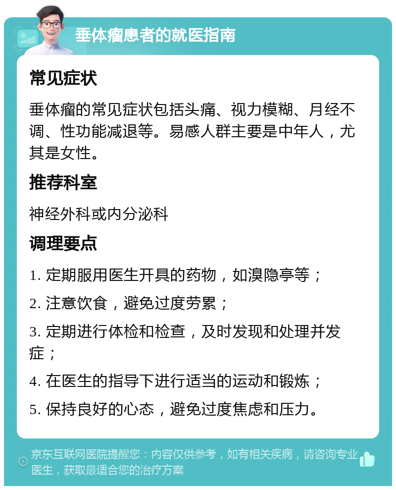 垂体瘤患者的就医指南 常见症状 垂体瘤的常见症状包括头痛、视力模糊、月经不调、性功能减退等。易感人群主要是中年人，尤其是女性。 推荐科室 神经外科或内分泌科 调理要点 1. 定期服用医生开具的药物，如溴隐亭等； 2. 注意饮食，避免过度劳累； 3. 定期进行体检和检查，及时发现和处理并发症； 4. 在医生的指导下进行适当的运动和锻炼； 5. 保持良好的心态，避免过度焦虑和压力。