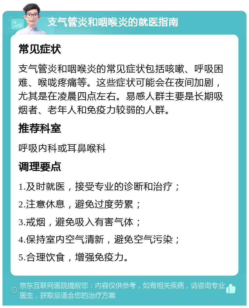 支气管炎和咽喉炎的就医指南 常见症状 支气管炎和咽喉炎的常见症状包括咳嗽、呼吸困难、喉咙疼痛等。这些症状可能会在夜间加剧，尤其是在凌晨四点左右。易感人群主要是长期吸烟者、老年人和免疫力较弱的人群。 推荐科室 呼吸内科或耳鼻喉科 调理要点 1.及时就医，接受专业的诊断和治疗； 2.注意休息，避免过度劳累； 3.戒烟，避免吸入有害气体； 4.保持室内空气清新，避免空气污染； 5.合理饮食，增强免疫力。