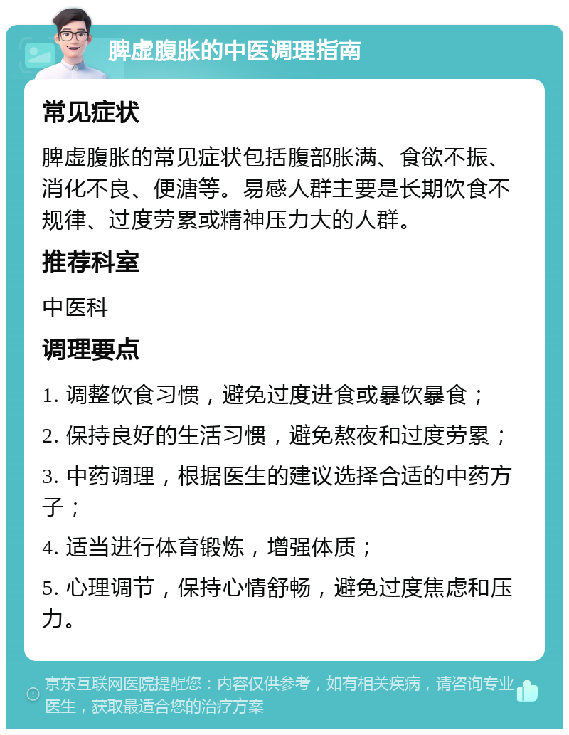 脾虚腹胀的中医调理指南 常见症状 脾虚腹胀的常见症状包括腹部胀满、食欲不振、消化不良、便溏等。易感人群主要是长期饮食不规律、过度劳累或精神压力大的人群。 推荐科室 中医科 调理要点 1. 调整饮食习惯，避免过度进食或暴饮暴食； 2. 保持良好的生活习惯，避免熬夜和过度劳累； 3. 中药调理，根据医生的建议选择合适的中药方子； 4. 适当进行体育锻炼，增强体质； 5. 心理调节，保持心情舒畅，避免过度焦虑和压力。