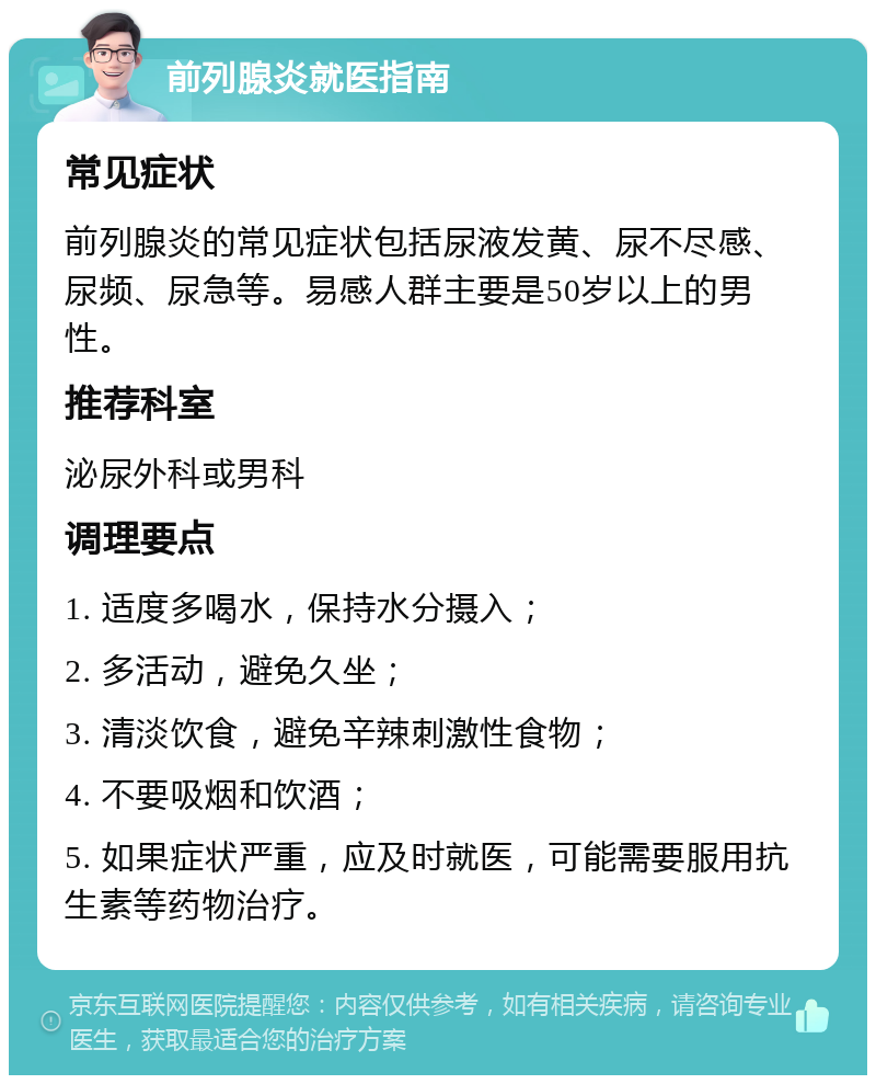 前列腺炎就医指南 常见症状 前列腺炎的常见症状包括尿液发黄、尿不尽感、尿频、尿急等。易感人群主要是50岁以上的男性。 推荐科室 泌尿外科或男科 调理要点 1. 适度多喝水，保持水分摄入； 2. 多活动，避免久坐； 3. 清淡饮食，避免辛辣刺激性食物； 4. 不要吸烟和饮酒； 5. 如果症状严重，应及时就医，可能需要服用抗生素等药物治疗。