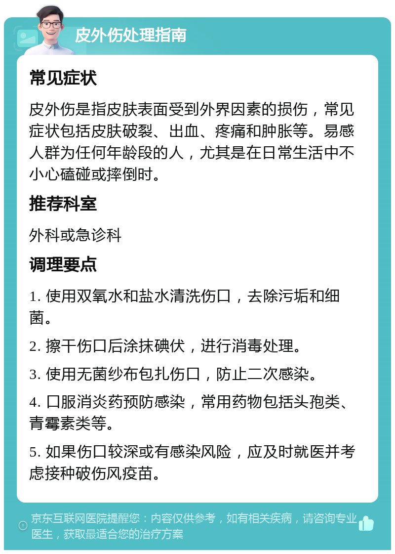 皮外伤处理指南 常见症状 皮外伤是指皮肤表面受到外界因素的损伤，常见症状包括皮肤破裂、出血、疼痛和肿胀等。易感人群为任何年龄段的人，尤其是在日常生活中不小心磕碰或摔倒时。 推荐科室 外科或急诊科 调理要点 1. 使用双氧水和盐水清洗伤口，去除污垢和细菌。 2. 擦干伤口后涂抹碘伏，进行消毒处理。 3. 使用无菌纱布包扎伤口，防止二次感染。 4. 口服消炎药预防感染，常用药物包括头孢类、青霉素类等。 5. 如果伤口较深或有感染风险，应及时就医并考虑接种破伤风疫苗。