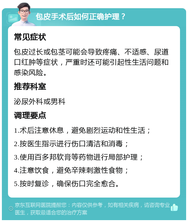 包皮手术后如何正确护理？ 常见症状 包皮过长或包茎可能会导致疼痛、不适感、尿道口红肿等症状，严重时还可能引起性生活问题和感染风险。 推荐科室 泌尿外科或男科 调理要点 1.术后注意休息，避免剧烈运动和性生活； 2.按医生指示进行伤口清洁和消毒； 3.使用百多邦软膏等药物进行局部护理； 4.注意饮食，避免辛辣刺激性食物； 5.按时复诊，确保伤口完全愈合。