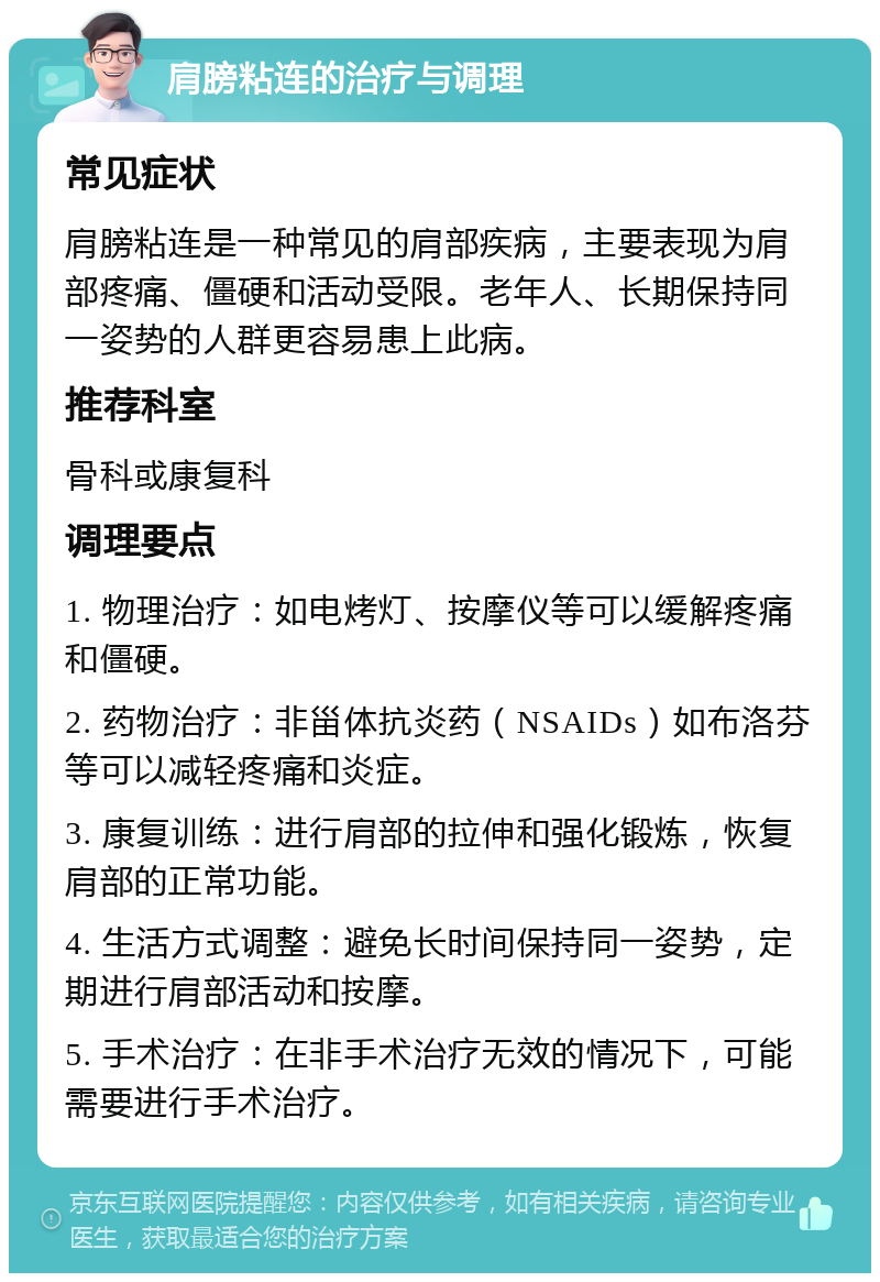 肩膀粘连的治疗与调理 常见症状 肩膀粘连是一种常见的肩部疾病，主要表现为肩部疼痛、僵硬和活动受限。老年人、长期保持同一姿势的人群更容易患上此病。 推荐科室 骨科或康复科 调理要点 1. 物理治疗：如电烤灯、按摩仪等可以缓解疼痛和僵硬。 2. 药物治疗：非甾体抗炎药（NSAIDs）如布洛芬等可以减轻疼痛和炎症。 3. 康复训练：进行肩部的拉伸和强化锻炼，恢复肩部的正常功能。 4. 生活方式调整：避免长时间保持同一姿势，定期进行肩部活动和按摩。 5. 手术治疗：在非手术治疗无效的情况下，可能需要进行手术治疗。