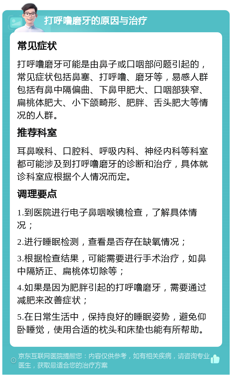 打呼噜磨牙的原因与治疗 常见症状 打呼噜磨牙可能是由鼻子或口咽部问题引起的，常见症状包括鼻塞、打呼噜、磨牙等，易感人群包括有鼻中隔偏曲、下鼻甲肥大、口咽部狭窄、扁桃体肥大、小下颌畸形、肥胖、舌头肥大等情况的人群。 推荐科室 耳鼻喉科、口腔科、呼吸内科、神经内科等科室都可能涉及到打呼噜磨牙的诊断和治疗，具体就诊科室应根据个人情况而定。 调理要点 1.到医院进行电子鼻咽喉镜检查，了解具体情况； 2.进行睡眠检测，查看是否存在缺氧情况； 3.根据检查结果，可能需要进行手术治疗，如鼻中隔矫正、扁桃体切除等； 4.如果是因为肥胖引起的打呼噜磨牙，需要通过减肥来改善症状； 5.在日常生活中，保持良好的睡眠姿势，避免仰卧睡觉，使用合适的枕头和床垫也能有所帮助。