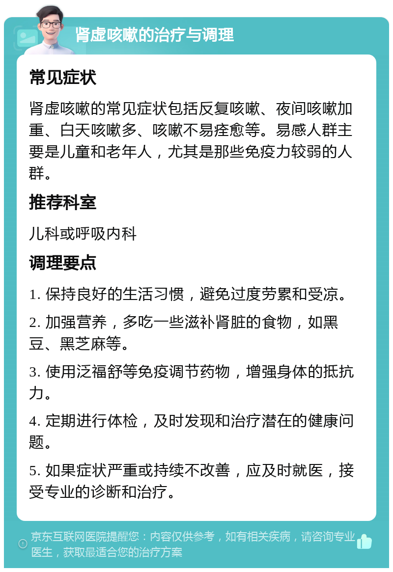 肾虚咳嗽的治疗与调理 常见症状 肾虚咳嗽的常见症状包括反复咳嗽、夜间咳嗽加重、白天咳嗽多、咳嗽不易痊愈等。易感人群主要是儿童和老年人，尤其是那些免疫力较弱的人群。 推荐科室 儿科或呼吸内科 调理要点 1. 保持良好的生活习惯，避免过度劳累和受凉。 2. 加强营养，多吃一些滋补肾脏的食物，如黑豆、黑芝麻等。 3. 使用泛福舒等免疫调节药物，增强身体的抵抗力。 4. 定期进行体检，及时发现和治疗潜在的健康问题。 5. 如果症状严重或持续不改善，应及时就医，接受专业的诊断和治疗。