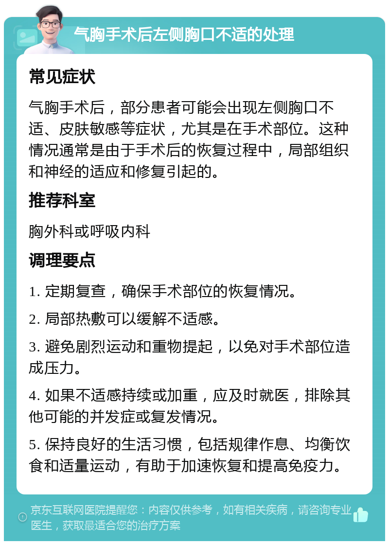 气胸手术后左侧胸口不适的处理 常见症状 气胸手术后，部分患者可能会出现左侧胸口不适、皮肤敏感等症状，尤其是在手术部位。这种情况通常是由于手术后的恢复过程中，局部组织和神经的适应和修复引起的。 推荐科室 胸外科或呼吸内科 调理要点 1. 定期复查，确保手术部位的恢复情况。 2. 局部热敷可以缓解不适感。 3. 避免剧烈运动和重物提起，以免对手术部位造成压力。 4. 如果不适感持续或加重，应及时就医，排除其他可能的并发症或复发情况。 5. 保持良好的生活习惯，包括规律作息、均衡饮食和适量运动，有助于加速恢复和提高免疫力。