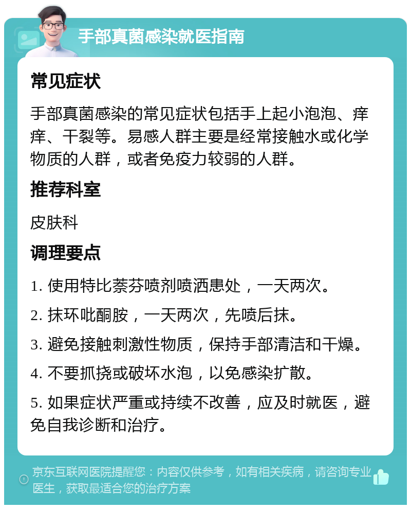 手部真菌感染就医指南 常见症状 手部真菌感染的常见症状包括手上起小泡泡、痒痒、干裂等。易感人群主要是经常接触水或化学物质的人群，或者免疫力较弱的人群。 推荐科室 皮肤科 调理要点 1. 使用特比萘芬喷剂喷洒患处，一天两次。 2. 抹环吡酮胺，一天两次，先喷后抹。 3. 避免接触刺激性物质，保持手部清洁和干燥。 4. 不要抓挠或破坏水泡，以免感染扩散。 5. 如果症状严重或持续不改善，应及时就医，避免自我诊断和治疗。