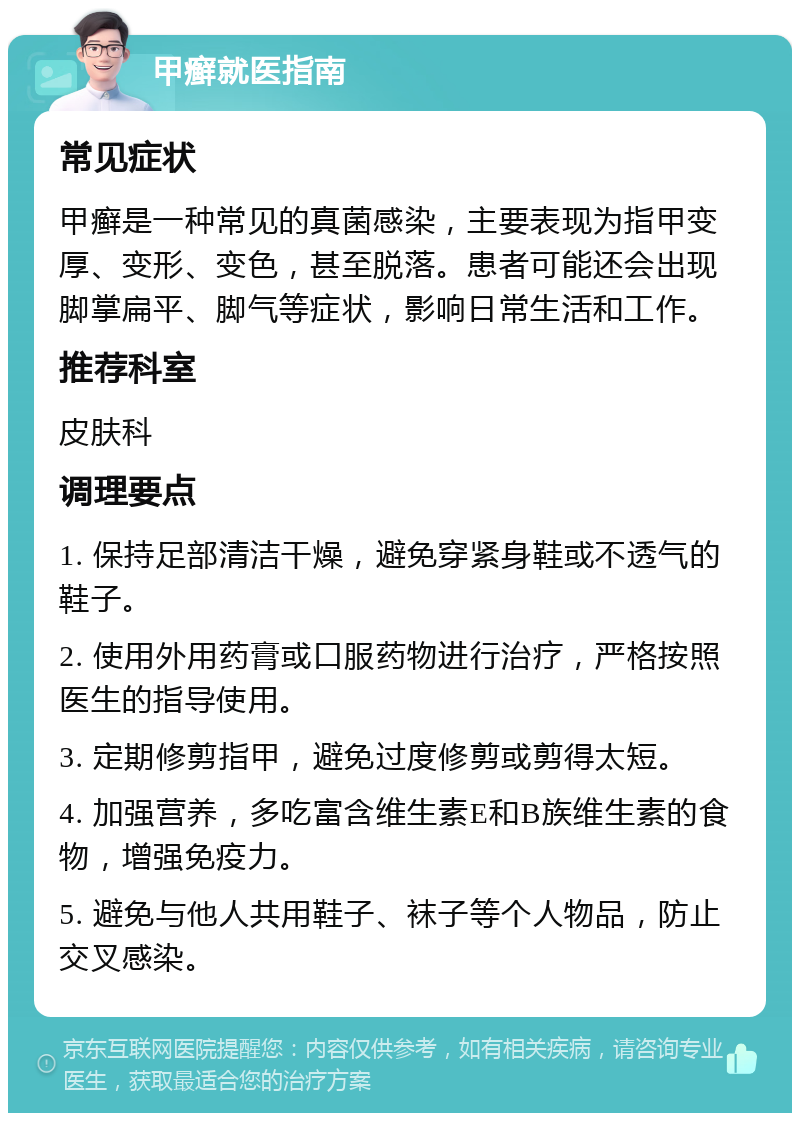 甲癣就医指南 常见症状 甲癣是一种常见的真菌感染，主要表现为指甲变厚、变形、变色，甚至脱落。患者可能还会出现脚掌扁平、脚气等症状，影响日常生活和工作。 推荐科室 皮肤科 调理要点 1. 保持足部清洁干燥，避免穿紧身鞋或不透气的鞋子。 2. 使用外用药膏或口服药物进行治疗，严格按照医生的指导使用。 3. 定期修剪指甲，避免过度修剪或剪得太短。 4. 加强营养，多吃富含维生素E和B族维生素的食物，增强免疫力。 5. 避免与他人共用鞋子、袜子等个人物品，防止交叉感染。