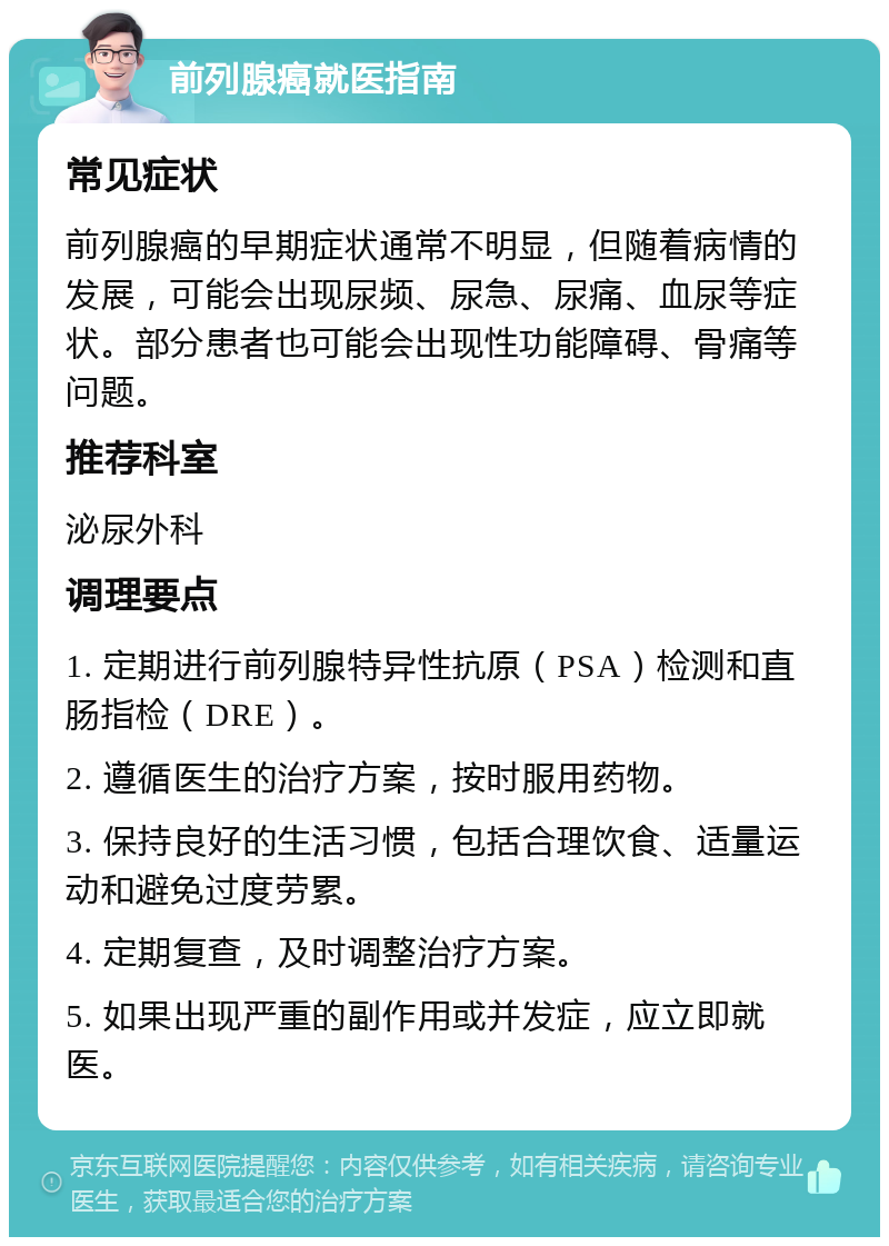 前列腺癌就医指南 常见症状 前列腺癌的早期症状通常不明显，但随着病情的发展，可能会出现尿频、尿急、尿痛、血尿等症状。部分患者也可能会出现性功能障碍、骨痛等问题。 推荐科室 泌尿外科 调理要点 1. 定期进行前列腺特异性抗原（PSA）检测和直肠指检（DRE）。 2. 遵循医生的治疗方案，按时服用药物。 3. 保持良好的生活习惯，包括合理饮食、适量运动和避免过度劳累。 4. 定期复查，及时调整治疗方案。 5. 如果出现严重的副作用或并发症，应立即就医。