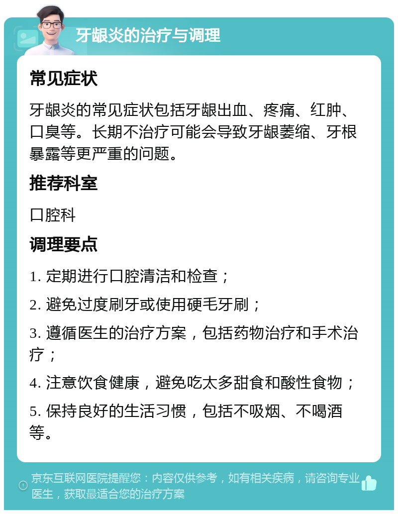 牙龈炎的治疗与调理 常见症状 牙龈炎的常见症状包括牙龈出血、疼痛、红肿、口臭等。长期不治疗可能会导致牙龈萎缩、牙根暴露等更严重的问题。 推荐科室 口腔科 调理要点 1. 定期进行口腔清洁和检查； 2. 避免过度刷牙或使用硬毛牙刷； 3. 遵循医生的治疗方案，包括药物治疗和手术治疗； 4. 注意饮食健康，避免吃太多甜食和酸性食物； 5. 保持良好的生活习惯，包括不吸烟、不喝酒等。