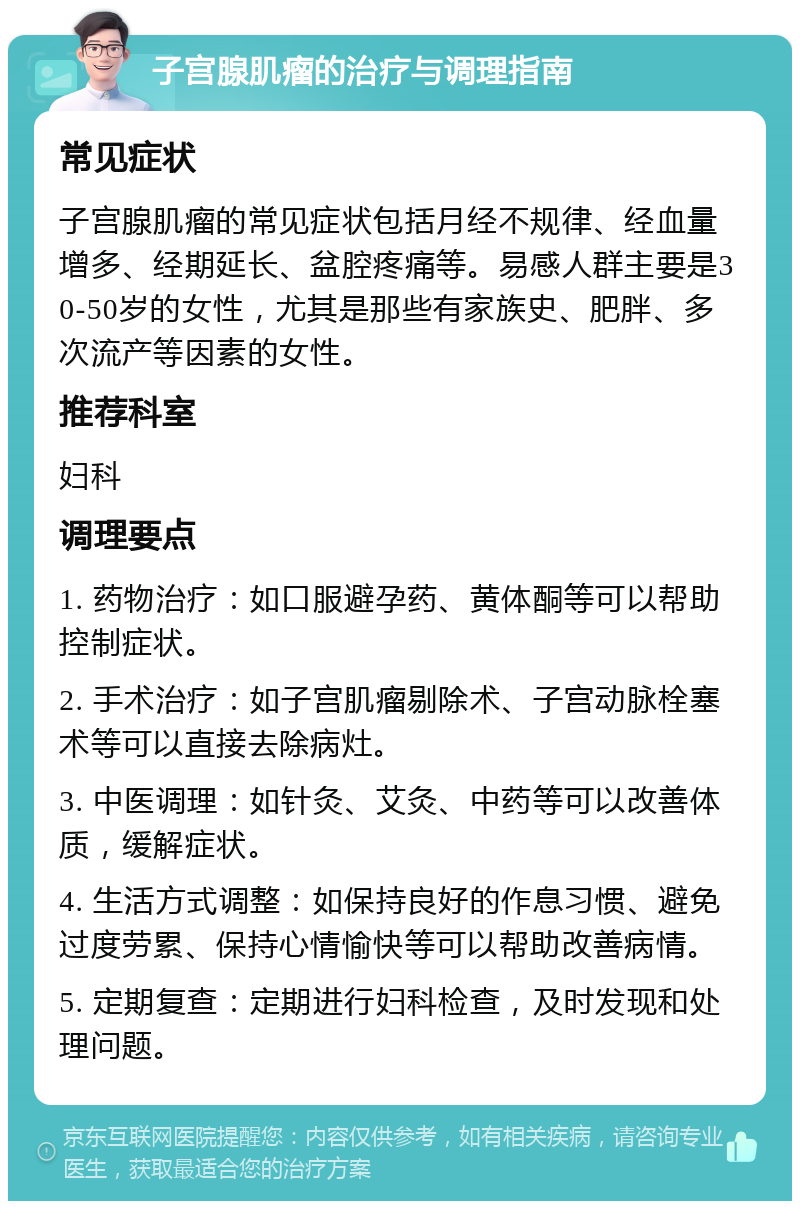 子宫腺肌瘤的治疗与调理指南 常见症状 子宫腺肌瘤的常见症状包括月经不规律、经血量增多、经期延长、盆腔疼痛等。易感人群主要是30-50岁的女性，尤其是那些有家族史、肥胖、多次流产等因素的女性。 推荐科室 妇科 调理要点 1. 药物治疗：如口服避孕药、黄体酮等可以帮助控制症状。 2. 手术治疗：如子宫肌瘤剔除术、子宫动脉栓塞术等可以直接去除病灶。 3. 中医调理：如针灸、艾灸、中药等可以改善体质，缓解症状。 4. 生活方式调整：如保持良好的作息习惯、避免过度劳累、保持心情愉快等可以帮助改善病情。 5. 定期复查：定期进行妇科检查，及时发现和处理问题。