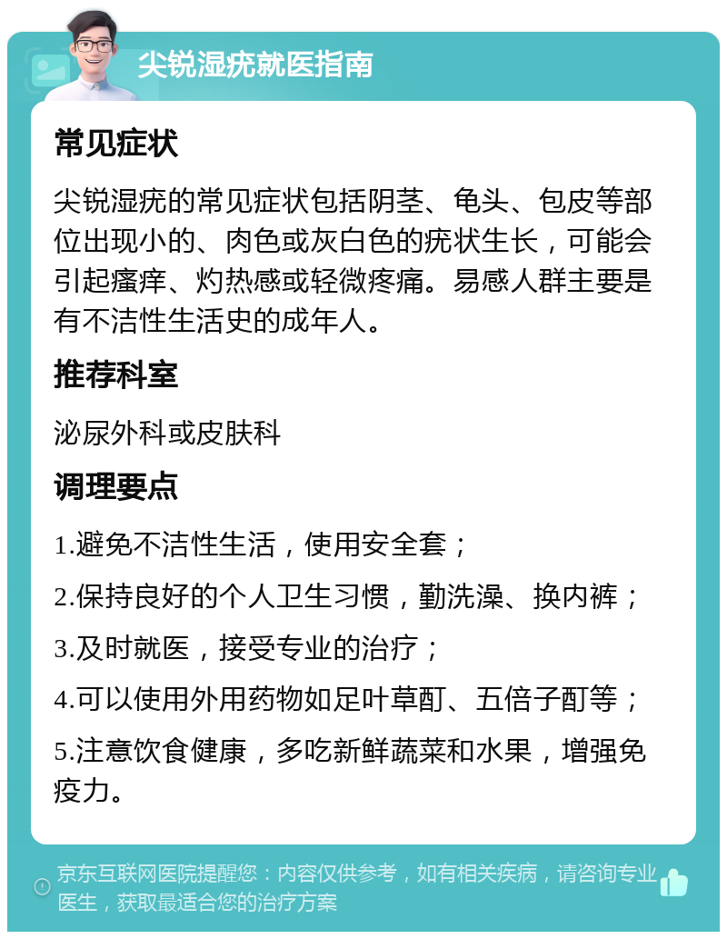 尖锐湿疣就医指南 常见症状 尖锐湿疣的常见症状包括阴茎、龟头、包皮等部位出现小的、肉色或灰白色的疣状生长，可能会引起瘙痒、灼热感或轻微疼痛。易感人群主要是有不洁性生活史的成年人。 推荐科室 泌尿外科或皮肤科 调理要点 1.避免不洁性生活，使用安全套； 2.保持良好的个人卫生习惯，勤洗澡、换内裤； 3.及时就医，接受专业的治疗； 4.可以使用外用药物如足叶草酊、五倍子酊等； 5.注意饮食健康，多吃新鲜蔬菜和水果，增强免疫力。