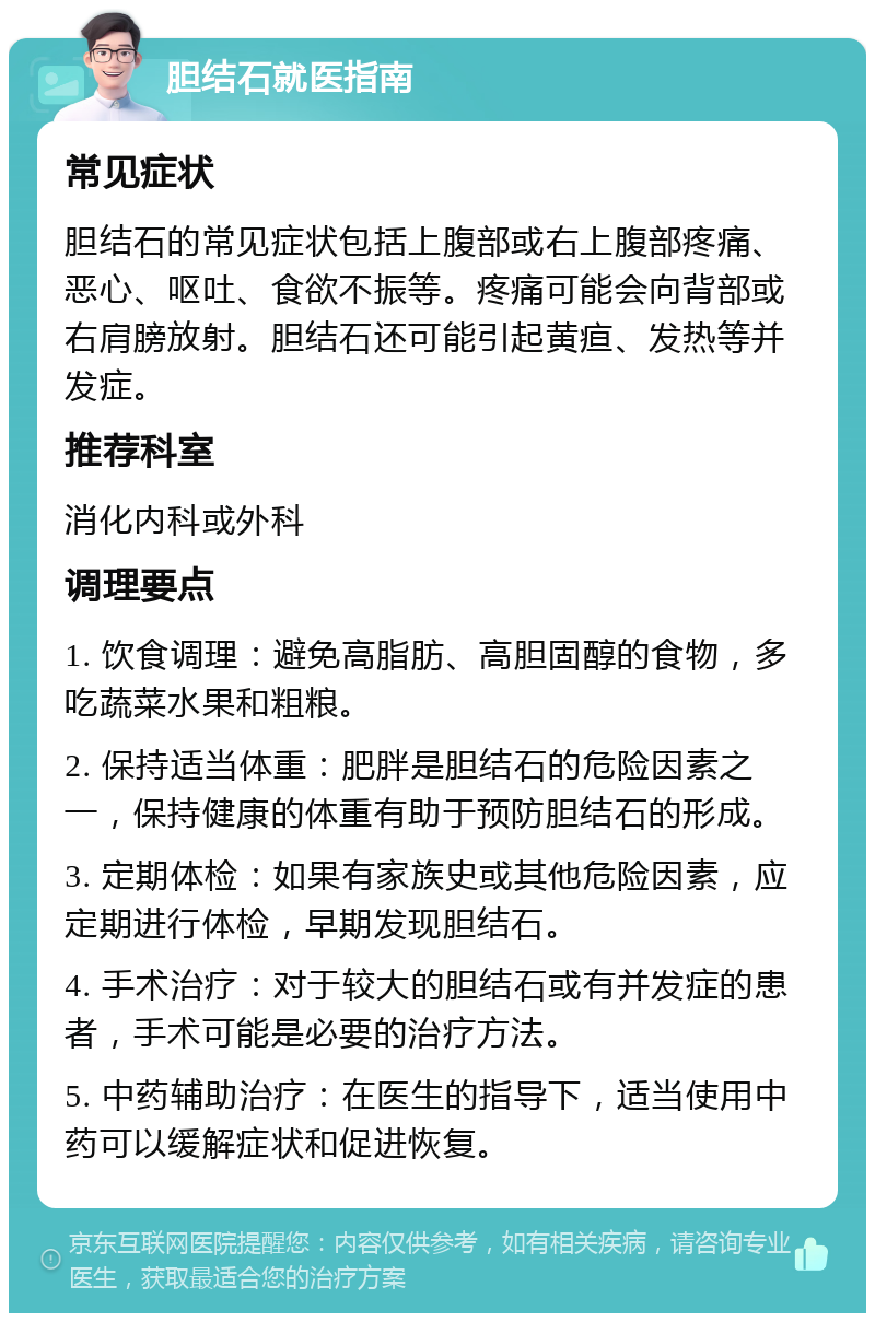 胆结石就医指南 常见症状 胆结石的常见症状包括上腹部或右上腹部疼痛、恶心、呕吐、食欲不振等。疼痛可能会向背部或右肩膀放射。胆结石还可能引起黄疸、发热等并发症。 推荐科室 消化内科或外科 调理要点 1. 饮食调理：避免高脂肪、高胆固醇的食物，多吃蔬菜水果和粗粮。 2. 保持适当体重：肥胖是胆结石的危险因素之一，保持健康的体重有助于预防胆结石的形成。 3. 定期体检：如果有家族史或其他危险因素，应定期进行体检，早期发现胆结石。 4. 手术治疗：对于较大的胆结石或有并发症的患者，手术可能是必要的治疗方法。 5. 中药辅助治疗：在医生的指导下，适当使用中药可以缓解症状和促进恢复。