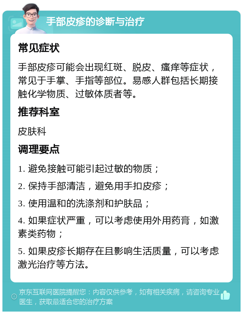 手部皮疹的诊断与治疗 常见症状 手部皮疹可能会出现红斑、脱皮、瘙痒等症状，常见于手掌、手指等部位。易感人群包括长期接触化学物质、过敏体质者等。 推荐科室 皮肤科 调理要点 1. 避免接触可能引起过敏的物质； 2. 保持手部清洁，避免用手扣皮疹； 3. 使用温和的洗涤剂和护肤品； 4. 如果症状严重，可以考虑使用外用药膏，如激素类药物； 5. 如果皮疹长期存在且影响生活质量，可以考虑激光治疗等方法。