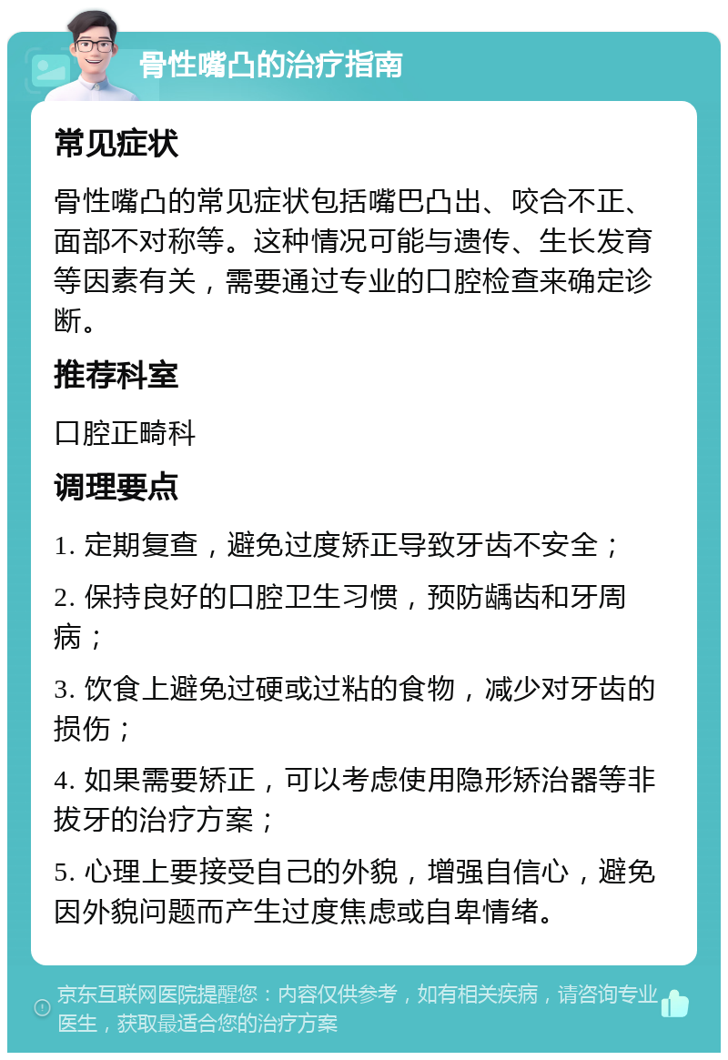 骨性嘴凸的治疗指南 常见症状 骨性嘴凸的常见症状包括嘴巴凸出、咬合不正、面部不对称等。这种情况可能与遗传、生长发育等因素有关，需要通过专业的口腔检查来确定诊断。 推荐科室 口腔正畸科 调理要点 1. 定期复查，避免过度矫正导致牙齿不安全； 2. 保持良好的口腔卫生习惯，预防龋齿和牙周病； 3. 饮食上避免过硬或过粘的食物，减少对牙齿的损伤； 4. 如果需要矫正，可以考虑使用隐形矫治器等非拔牙的治疗方案； 5. 心理上要接受自己的外貌，增强自信心，避免因外貌问题而产生过度焦虑或自卑情绪。