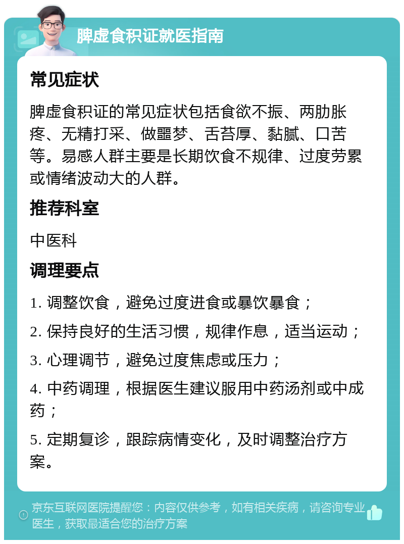 脾虚食积证就医指南 常见症状 脾虚食积证的常见症状包括食欲不振、两肋胀疼、无精打采、做噩梦、舌苔厚、黏腻、口苦等。易感人群主要是长期饮食不规律、过度劳累或情绪波动大的人群。 推荐科室 中医科 调理要点 1. 调整饮食，避免过度进食或暴饮暴食； 2. 保持良好的生活习惯，规律作息，适当运动； 3. 心理调节，避免过度焦虑或压力； 4. 中药调理，根据医生建议服用中药汤剂或中成药； 5. 定期复诊，跟踪病情变化，及时调整治疗方案。