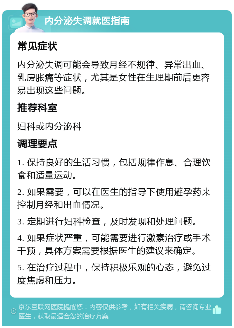 内分泌失调就医指南 常见症状 内分泌失调可能会导致月经不规律、异常出血、乳房胀痛等症状，尤其是女性在生理期前后更容易出现这些问题。 推荐科室 妇科或内分泌科 调理要点 1. 保持良好的生活习惯，包括规律作息、合理饮食和适量运动。 2. 如果需要，可以在医生的指导下使用避孕药来控制月经和出血情况。 3. 定期进行妇科检查，及时发现和处理问题。 4. 如果症状严重，可能需要进行激素治疗或手术干预，具体方案需要根据医生的建议来确定。 5. 在治疗过程中，保持积极乐观的心态，避免过度焦虑和压力。