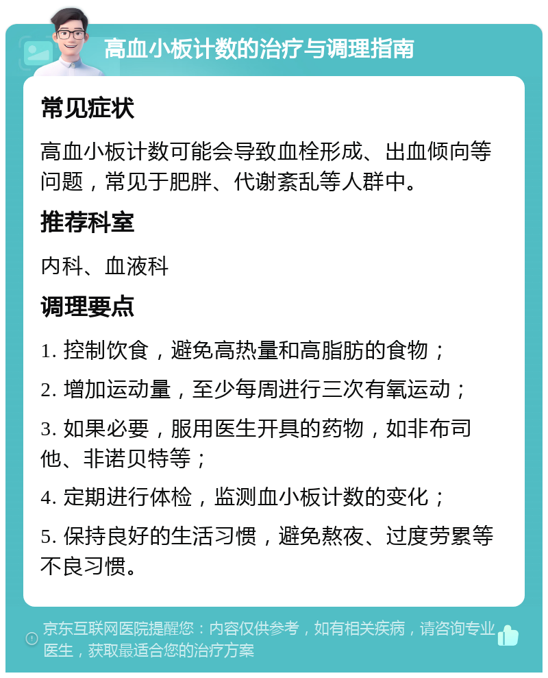 高血小板计数的治疗与调理指南 常见症状 高血小板计数可能会导致血栓形成、出血倾向等问题，常见于肥胖、代谢紊乱等人群中。 推荐科室 内科、血液科 调理要点 1. 控制饮食，避免高热量和高脂肪的食物； 2. 增加运动量，至少每周进行三次有氧运动； 3. 如果必要，服用医生开具的药物，如非布司他、非诺贝特等； 4. 定期进行体检，监测血小板计数的变化； 5. 保持良好的生活习惯，避免熬夜、过度劳累等不良习惯。