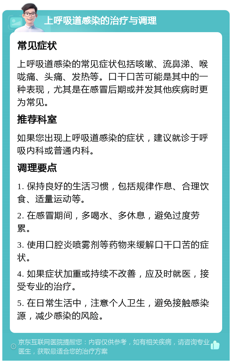 上呼吸道感染的治疗与调理 常见症状 上呼吸道感染的常见症状包括咳嗽、流鼻涕、喉咙痛、头痛、发热等。口干口苦可能是其中的一种表现，尤其是在感冒后期或并发其他疾病时更为常见。 推荐科室 如果您出现上呼吸道感染的症状，建议就诊于呼吸内科或普通内科。 调理要点 1. 保持良好的生活习惯，包括规律作息、合理饮食、适量运动等。 2. 在感冒期间，多喝水、多休息，避免过度劳累。 3. 使用口腔炎喷雾剂等药物来缓解口干口苦的症状。 4. 如果症状加重或持续不改善，应及时就医，接受专业的治疗。 5. 在日常生活中，注意个人卫生，避免接触感染源，减少感染的风险。